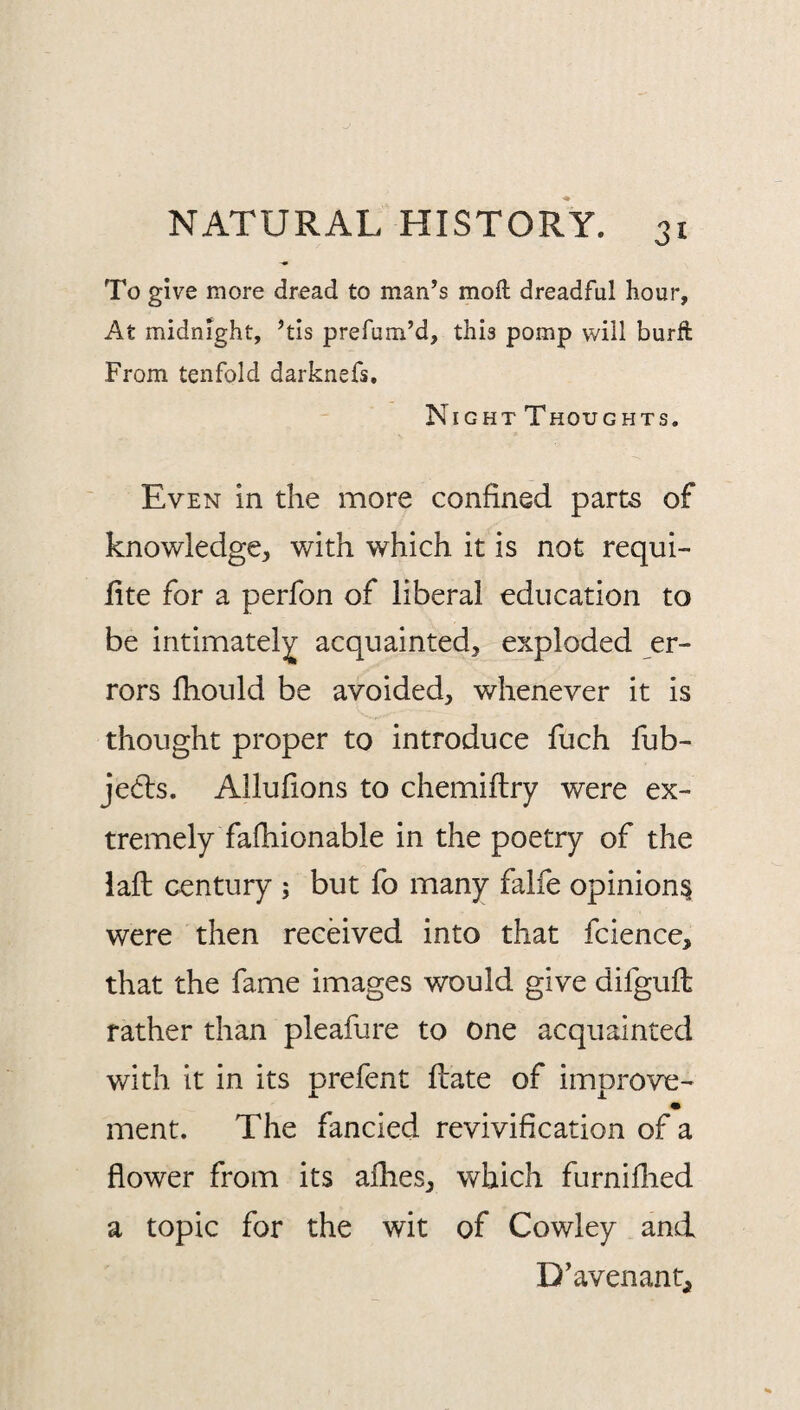 To give more dread to man’s moft dreadful hour, At midnight, ’tis prefum’d, this pomp will burft From tenfold darknefs. Night Thoughts. Even in the more confined parte of knowledge, with which it is not requi- lite for a perfon of liberal education to be intimately acquainted, exploded er¬ rors fhould be avoided, whenever it is thought proper to introduce fuch fub- je6ls. Allufions to chemiftry were ex¬ tremely fafhionable in the poetry of the laft century ; but fo many falfe opinion^ were then received into that fcience, that the fame images would give difguft rather than pleafure to one acquainted v/ith it in its prefent ftate of improve- ment. The fancied revivification of a flower from its afhes, which furniflied a topic for the wit of Cowley and D’avenant,