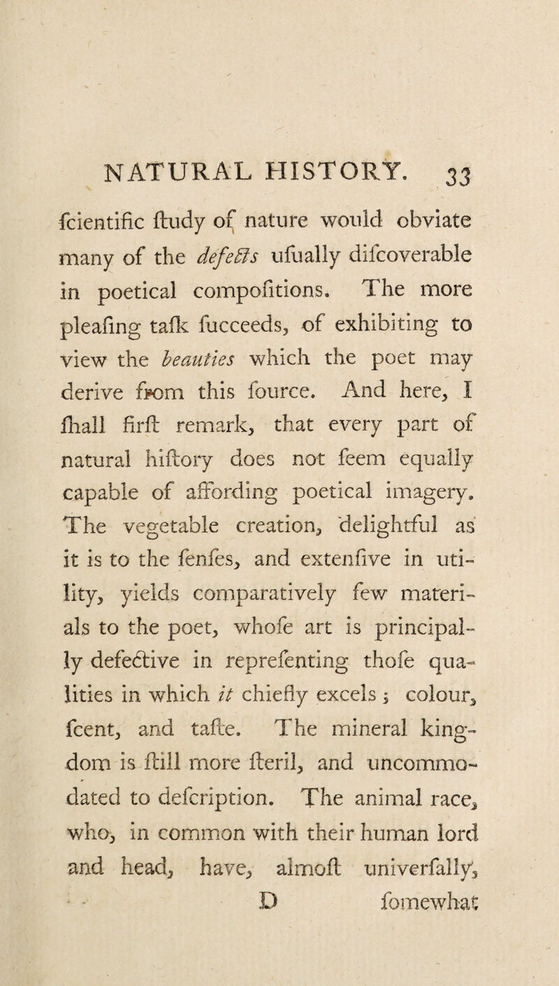 fcientific fludy of nature would obviate many of the defeats ufually difcoverable in poetical compofitions. The more pleafing taflc fucceeds, of exhibiting to view the beauties which the poet may derive from this fource. And here, I lhall firft remark, that every part of natural hiftory does not feem equally capable of affording poetical imagery. The vegetable creation, delightful as it is to the fenfes, and extenfive in uti¬ lity, yields comparatively few materi¬ als to the poet, whofe art is principal¬ ly defedtive in reprefenting thofe qua¬ lities in which it chiefly excels \ colour, fcent, and tafle. The mineral king¬ dom is flill more fteril, and uncommo- dated to defcription. The animal race, who, in common with their human lord and head, have, almoft univerfally, ' ' D fomewhat