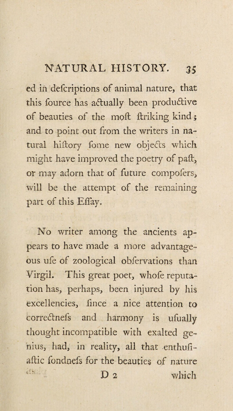 ed in defcriptions of animal nature, that this fource has a(flually been prodii6live of beauties of the moft flriking kind; and to point out from the writers in na¬ tural hiilory fome new objects which might have improved the poetry of paft, or may adorn that of future compofers, will be the attempt of the remaining part of this ElTay. No writer among the ancients ap¬ pears to have made a more advantage¬ ous ufe of zoological obfervations than Virgil. This great poet, whofe reputa¬ tion has, perhaps, been injured by his excellencies, fince a nice attention to eorredinefs and harmony is ufually thought incompatible with exalted ge¬ nius, had, in reality, all that enthufi- aftic fondnefs for the beauties of nature D 2 v/hich