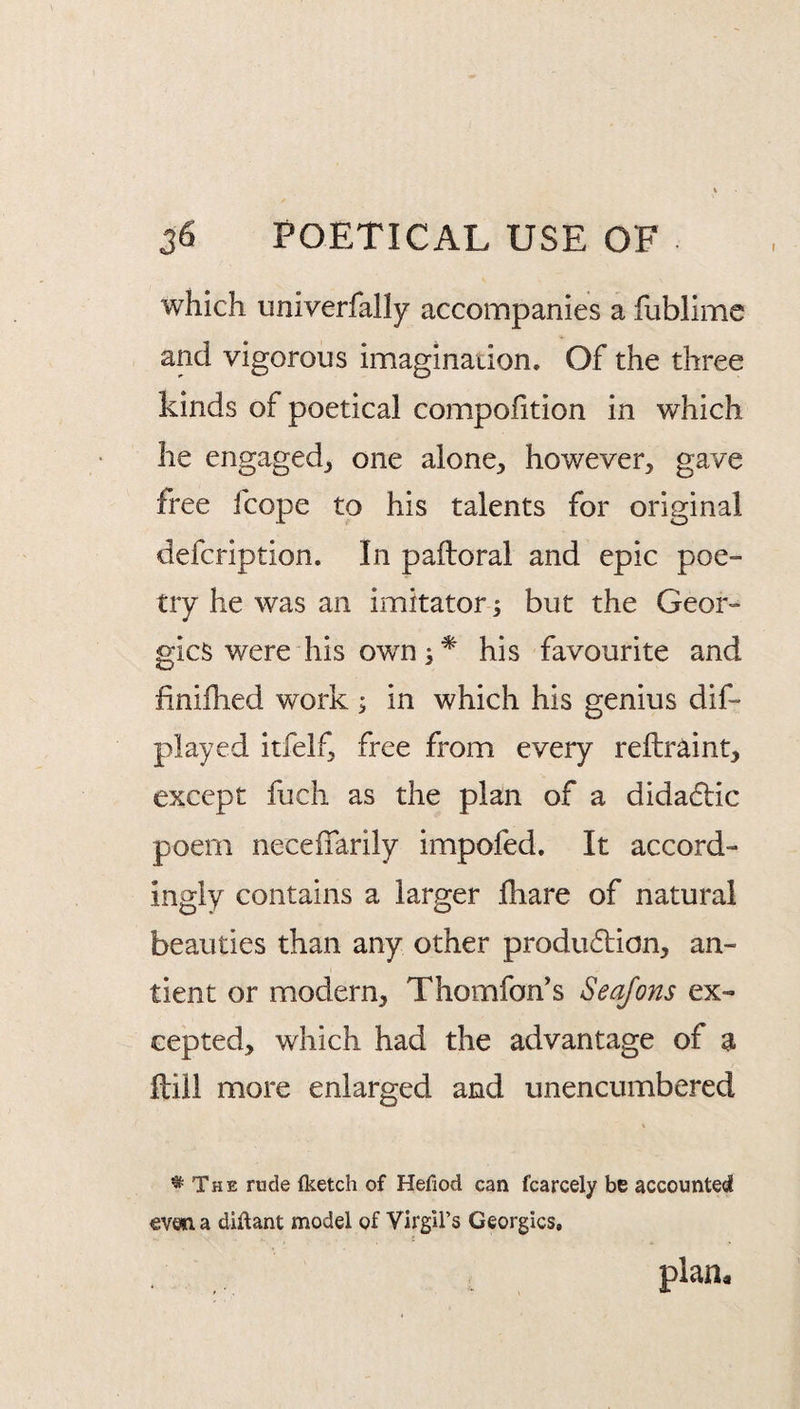 which univerfally accompanies a fublimc and vigorous imagination. Of the three kinds of poetical compohtion in which he engaged^ one alone, however, gave free fcope to his talents for original defcription. In paftoral and epic poe¬ try he was an imitator; but the Geor¬ gies were his owns* his favourite and finifhed work ; in which his genius dif- played itfelf, free from every reftr^int, except fuch as the plan of a dida6lic poem neceffarily impofed. It accord¬ ingly contains a larger fhare of natural beauties than any other produdtion, an- tient or modern, Thomfon’s Seqfons ex¬ cepted, which had the advantage of a ftiil more enlarged and unencumbered ^ The rude (ketch of Hefiod can fcarcely be accounted even a diftant model of Virgirs Georgies, plan.
