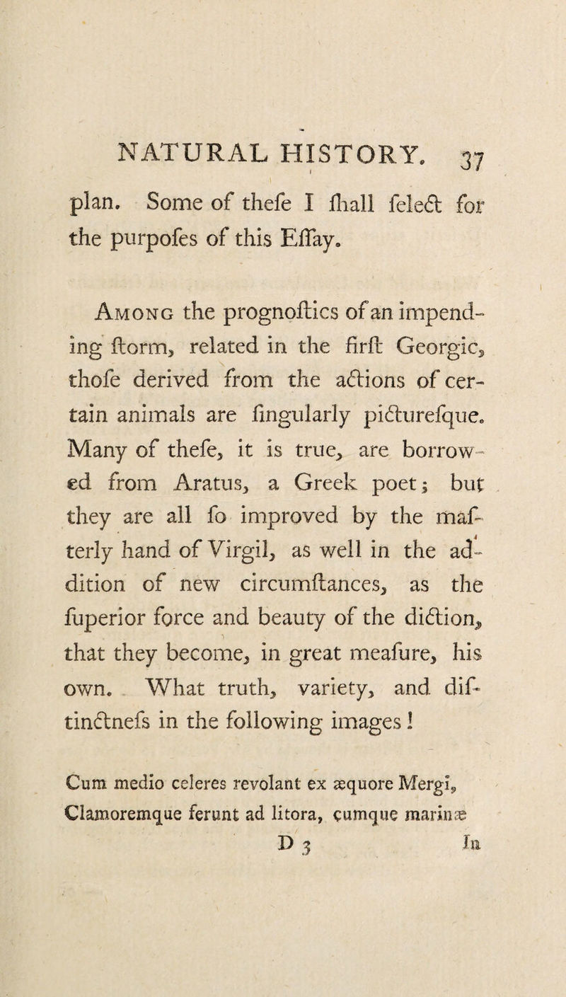 plan. Some of thefe I fliall feleft for the purpofes of this Eflay. Among the prognoftics of an impend¬ ing ftormj related in the firfl: Georgicj thofe derived from the adions of cer¬ tain animals are hngularly pidurefque. Many of thefe, it is true, are borrow¬ ed from Aratus, a Greek poet; but they are all fo improved by the rnaf- terly hand of Virgil, as well in the ad¬ dition of new circumftances, as the fuperior force and beauty of the didtion^ that they become, in great meafure, his own. What truth, variety, and dif- tindnefs in the following images 1 Cum medio celeres revolant ex aequore Mergi, Clamoremque ferunt ad litora, cumque marinie D 3 III