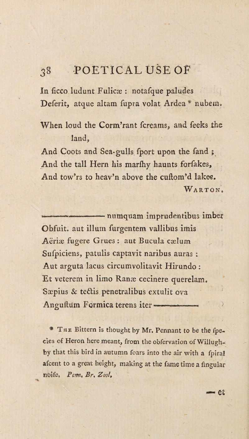In Ucco ludunt Fulicas : notafque paludes Deferit, atque altam fupra volat Ardea * nubem. When loud the Corm’rant fcreams, and feeks the land. And Coots and Sea-gulls fport upon the fand ; And the tall Hern liis marlhy haunts forfakes. And tow’rs to heav’n above the cuftom’d lake«. Warton, ,, ,—-— numquam imprudendbus imber Obfuit. aut ilium furgentem vallibus imis Aeriae fugere Grues : aut Bucula caslurn Sufpiciens, patulis captavit naribus auras : Aut arguta lacus circumvolitavit Hirundo : Et veterem in limo Ranas; cecinere querelam. Sacpius & tedds penetralibus extulit ova Angulldm Formica terens iter— * The Bittern is thought by Mr. Pennant to be the fpe- cles of Heron here meant, from the obfervation of Wiliugh- by that this bird in autumn foars into the air with a fpiral afcent to a great height, making at the fame time a fingular noife. Femtt Br, Zoo!,