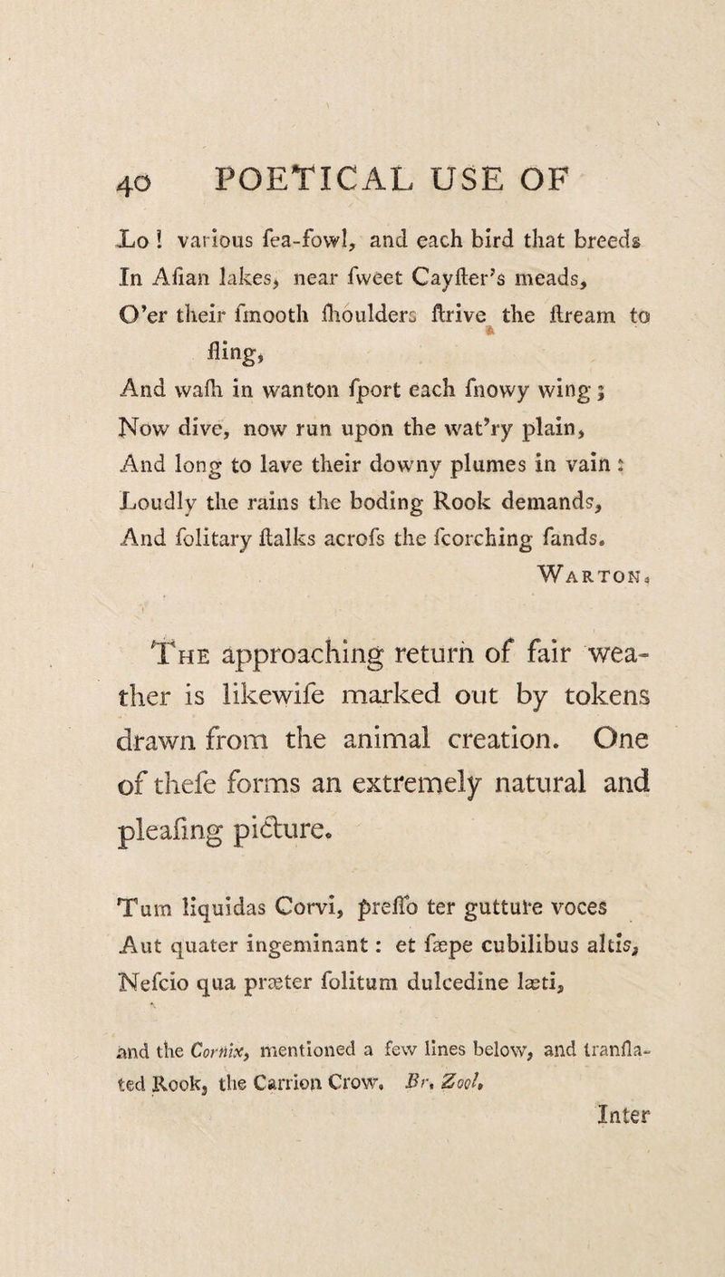 Xo ! various fea-fowl, and each bird that breeds In Ahan lakes, near fweet Cayfter’s meads. O’er their fmooth flioulders ftrive the fire am to fling, And wadi in wanton fport each fnowy wing; Now dive, now run upon the wat’ry plain, And long to lave their downy plumes in vain i Loudly the rains the boding Rook demands. And folitary Italks acrofs the torching fands. Warton The approaching return of fair wea¬ ther is iikewife marked out by tokens drawn from the animal creation. One of thefe forms an extremely natural and Turn liquidas Corvi, prelTo ter guttute voces Aut quater ingeminant: et fsepe cubilibus aids, Nefcio qua prceter folitum dulcedine lasti, and the Cornix, mentioned a few lines below, and Iranfla- ted Rook, the Carrion Crow, Br, ZoqU Inter