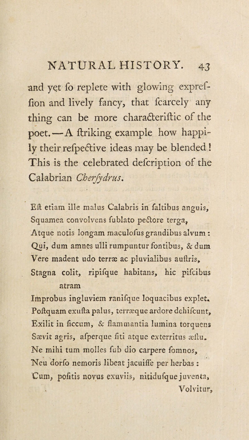 and y^t fo replete with glowing expref- fion and lively fancy, that fcarcely any thing can be more charafteriftic of the poet.—A ftriking example how happi¬ ly their refpedlive ideas may be blended ! This is the celebrated defcription of the Calabrian Cherfydrus, Eft etlam llle malus Calabris in faltibus anguis, Squamea convolvens fublato petftore terga, Atque notis longam maculofusgrandibus alvum: Qui, dum amnes ulli rumpuntur fontibus, &dum Vere madent udo terras ac pluvialibus auftris, Stagna colit, ripifque habitans, hie pifeibus atram Improbus ingluviem ranifque loquacibus explet. Poftquam exiifta pains, terraeque ardore dehifeunt, Exilit in liccum, & flammantia lumina torquens Sasvit agris, afperque fiti atque exterritus «ftu« Ne mihi turn molles fub dio carpere fomnos, Neu dorfo nemoris libeat jacuifle per herbas: Cum, pofitis novus exuviis, nitidufque juventa, Volvitur,