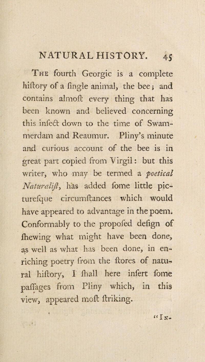 The fourth Georgic is a complete hiflory of a fingle animal, the bee; and contains almofl: every thing that has been known and believed concerning this infedt down to the time of Swam¬ merdam and Reaumur. Pliny’s minute and curious account of the bee is in great part copied from Virgil: but this writer, who may be termed a poetical Natiiralifty has added fome little pic- turefque circumftances which would have appeared to advantage in the poem. Conformably to the propofed defign of fhewing what might have been done, as well as what has been done, in en- f riching poetry from the llores of natu¬ ral hiftory, I Ihall here infert fome paflages from Pliny which, in this view, appeared moft ftriking.