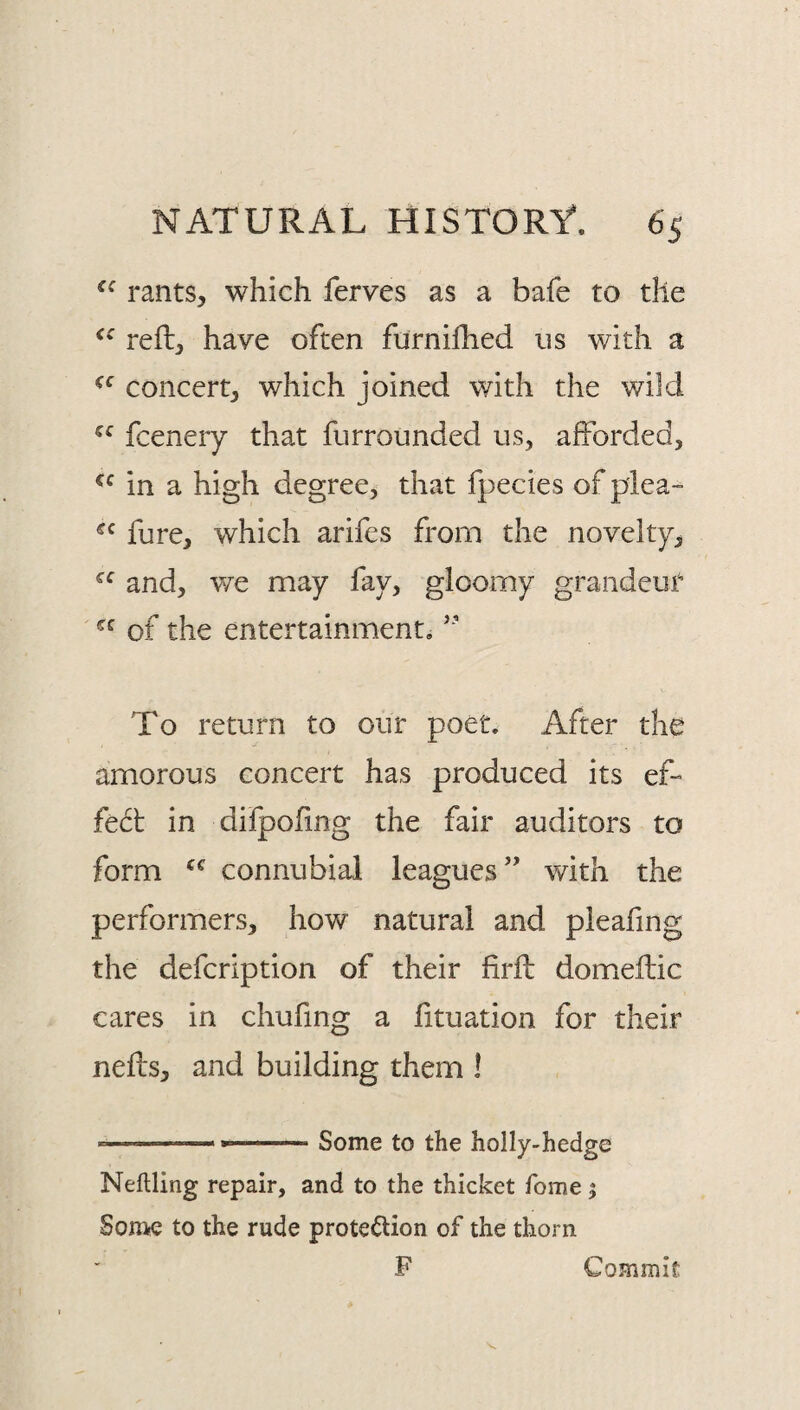 rants, which ferves as a bafe to the reft, have often furnifhed us with a concert, which joined with the wild fcenery that fiirrounded us, afforded, in a high degree, that fpecies of plea- fure, which arifes from the novelty, and, v/e may fay, gloomy grandeur of the entertainment. ’’ To return to our poet. After the amorous concert has produced its ef¬ fect in difpoftng the fair auditors to form connubial leagues” with the performers, how natural and pieafing the defcription of their firft domieftic cares in chufing a fttuation for their nefts, and building them I ... ... Some to the holly-hedge Neftling repair, and to the thicket Tome; Some to the rude proteftion of the thorn F Commit