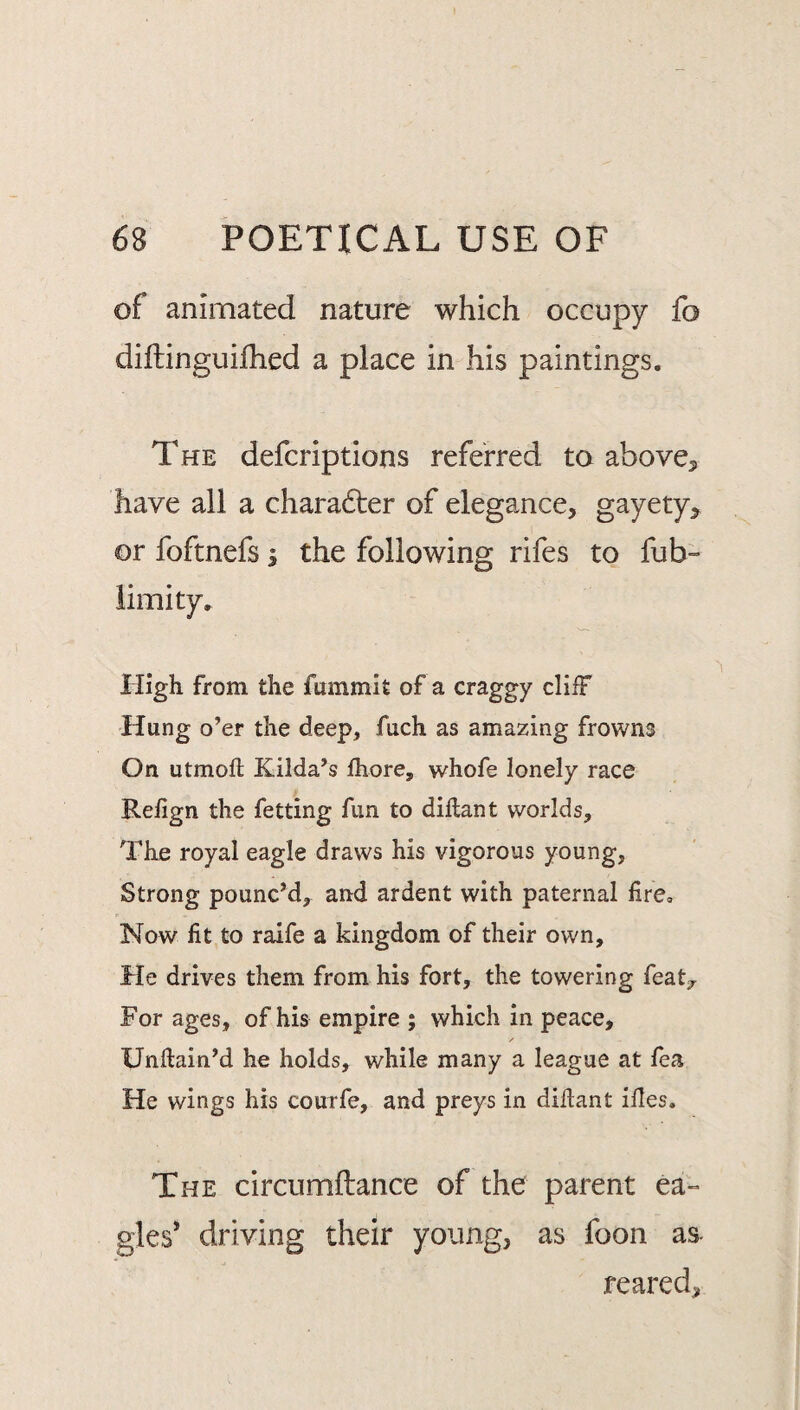 of animated nature which occupy fo diftinguifhed a place in his paintings. The defer ip t ions referred to above, have all a chara6ter of elegance, gayety, or foftnefs i the following rifes to fub- iimity. High from the fummlt of a craggy cliff Hung o’er the deep, fuch as amazing frowns On utmoft Kilda’s fhore, whofe lonely race Refign the fetting fun to diflan t worlds. The royal eagle draws his vigorous young. Strong pouncM, and ardent with paternal fire. Now fit to raife a kingdom of their own. He drives them from his fort, the towering feat;,^ For ages, of his empire ; which in peace, Unflain’d he holds, while many a league at fea He wings his courfe, and preys in diflant ifles. The circumftance of the parent ea-* gles* driving their young, as foon as- reared.