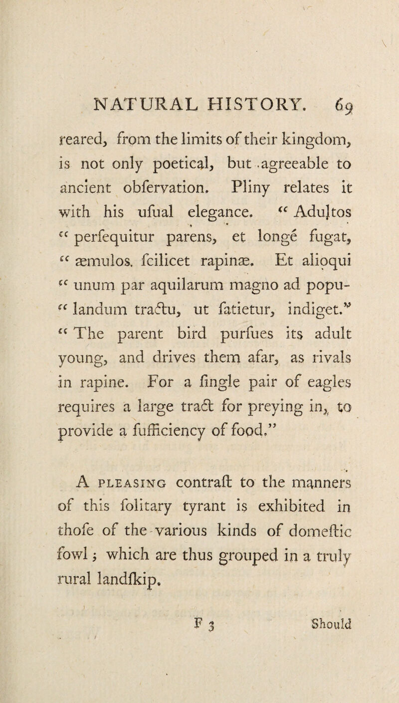 reared, from the limits of their kingdom, is not only poetical, but .agreeable to ancient obfervation. Pliny relates it with his ufual elegance. Adujtos perfequitur parens, et longe fugat, ^mulos, fcilicet rapinse. Et alipqiii unum par aquilarum magno ad popu- landum tra61;u, ut fatietur, indiget.’’' The parent bird purfues its adult young, and drives them afar, as rivals in rapine. For a lingle pair of eagles requires a large tra6t for preying in,^ to provide a fufficiency of food” A PLEASING contrail to the manners of this folitary tyrant is exhibited in thofe of the various kinds of domellic fowl j which are thus grouped in a truly rural landlkip. F 3 ) Should