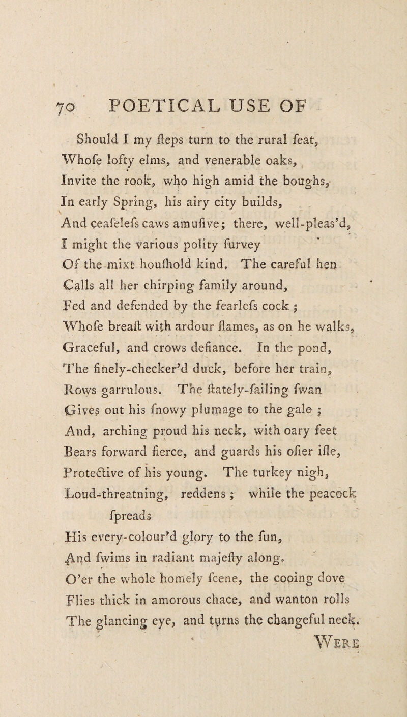 Should I my Heps turn to the rural feat, Whofe lofty elms, and venerable oaks. Invite the rook, who high amid the boughs. In early Spring, his airy city builds. And ceafelefs caws amufive; there, well-pleas’d, I might the various polity furvey Of the mixt houlliold kind. The careful hen Calls all her chirping family around. Fed and defended by the fearlefs cock ; Whofe breail with ardour flames, as on he walks. Graceful, and crows defiance. In the pond. The finely-checker’d duck, before her train. Rows garrulous. The flately-failing fwan Give? out his fnowy plumage to the gale j And, arching proud his neck, with oary feet Bears forward fierce, and guards his ofler ifle, Protedlive of his young. The turkey nigh, Loud-threatning, reddens; while the peacock fpreads His every-colourM glory to the fun. And fwims in radiant majefty along. O’er the whole homely fcene, the cooing dove Flies thick in amorous chace, and wanton rolls The glancing eye, and tyrns the changeful neck. Were