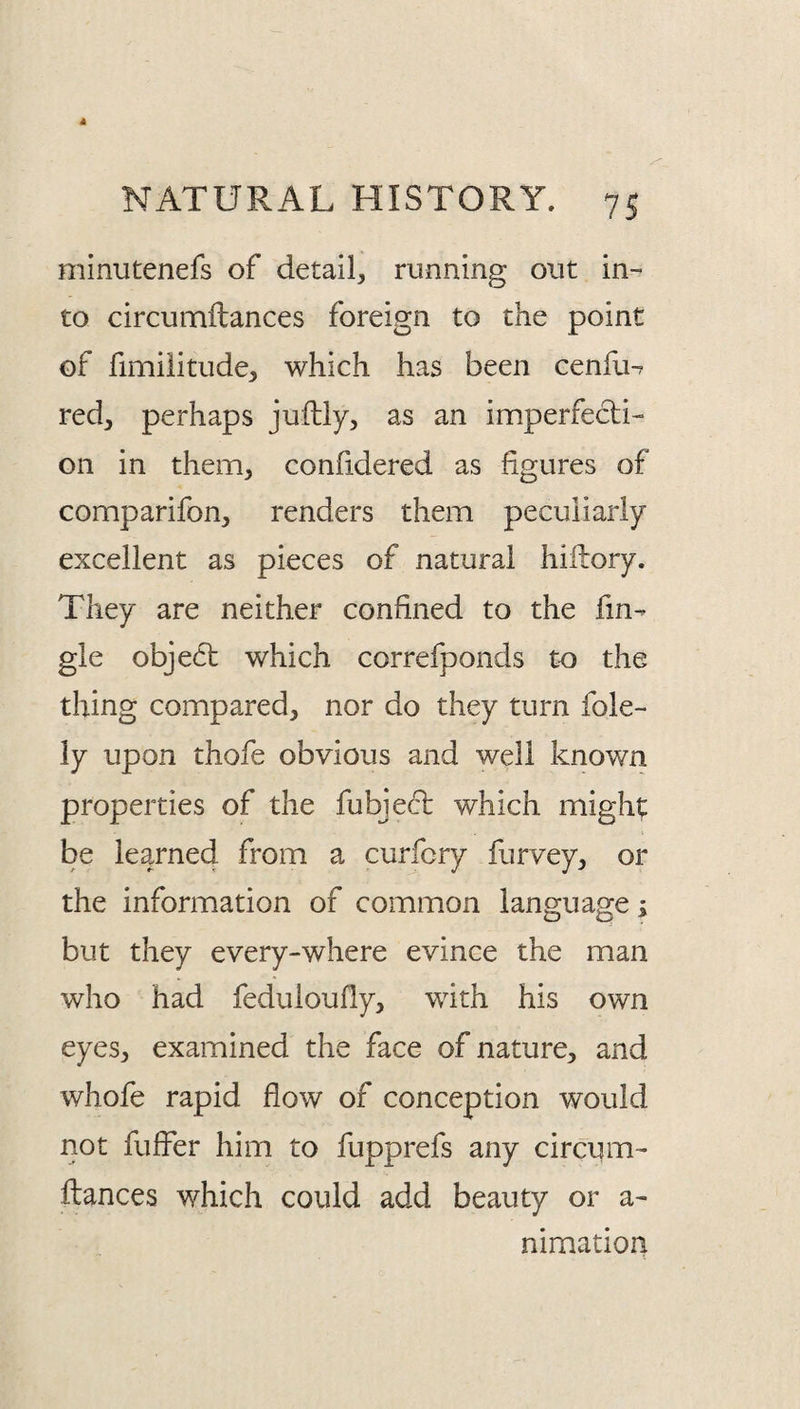 minutenefs of detail, running out in¬ to circunaftances foreign to the point of fimiiitude, which has been cenfu^ red, perhaps juftly, as an imperfecti¬ on in them, confidered as figures of comparifon, renders them peculiarly excellent as pieces of natural hiftory. They are neither confined to the fin- gle obje6t which correfponds to the thing compared, nor do they turn fole- ly upon thofe obvious and well known properties of the fubjecl which mighty be learned from a curfcry furvey, or the information of common language; but they every-where evince the man who had feduloudy, with his own eyes, examined the face of nature, and whofe rapid flow of conception would not fuffer him to fupprefs any circum- fiances which could add beauty or a- nimation