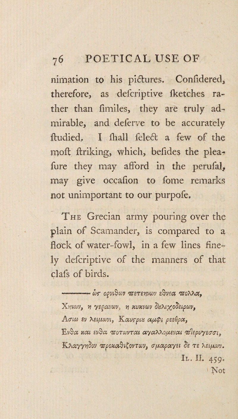 nimation to his pidlures. Confidered^ therefore, as defcriptive fketches ra¬ ther than fimiles, they are truly ad¬ mirable, and defer/e to be accurately fludied, I fhall fele6t a few of the iTjoft ftriking, which, befides the plea-r fure they may afford in the perufal, may give occafion to fome remarks not unimportant to our purpofe, The Grecian army pouring over the plain of Scamander, is compared to a flock of water-fowl, in a few lines fine¬ ly defcriptive of the manners of that clafs of birds. —«——- wr 'S7ETBWC0V 'moKKoc, Xmcov, 7) v kukvcov ^aT^ixo^Bipcov, Acrico £v Xsipicovif Kaurpis pssOpa, Kai 'sroTccvroii ayaT^XofjLsvcti 'sflEpuysaaij K.7\cx.yyy\hv 'SJpoKod^i^QVTaVf a'p(,oipayEi te >.£i/jlcov. II. II. 459. ' Not