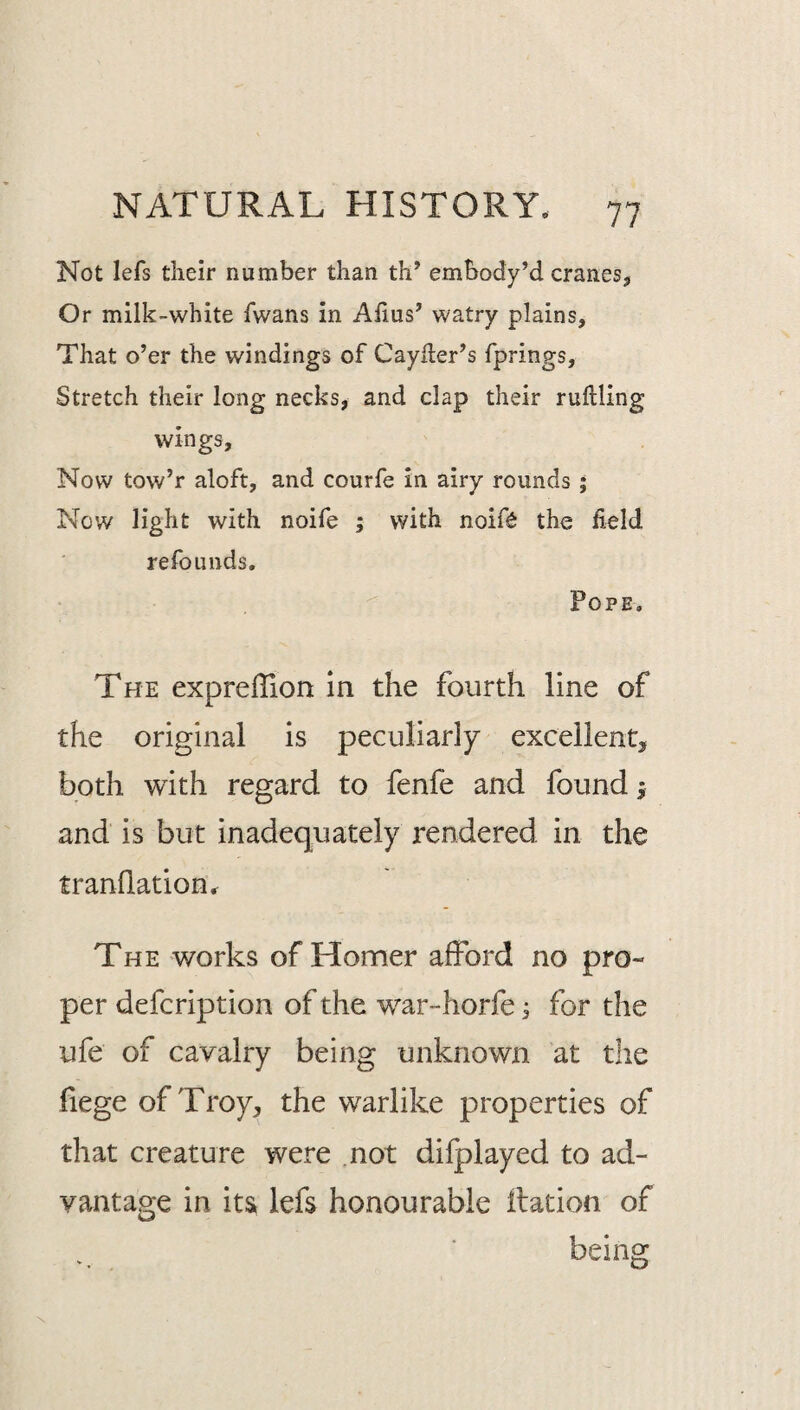 Not lefs their number than th’ embody’d cranes, Or milk-white fwans in Alius’ watry plains. That o’er the windings of Cayher’s fprings. Stretch their long necks, and clap their rullling wings. Now tow’r aloft, and courfe in airy rounds ; Now light with noife ; with noift the field refounds. Pope, The exprelTion in the fourth line of the original is peculiarly excellent, both with regard to fenfe and found ^ and is but inadequately rendered in the tranflation,r The works of Homer afford no pro¬ per defcription of the war-horfe j for the ufe of cavalry being unknown at the fiege of Troy, the warlike pjroperties of that creature were .not difplayed to ad¬ vantage in its lefs honourable ilation of beins