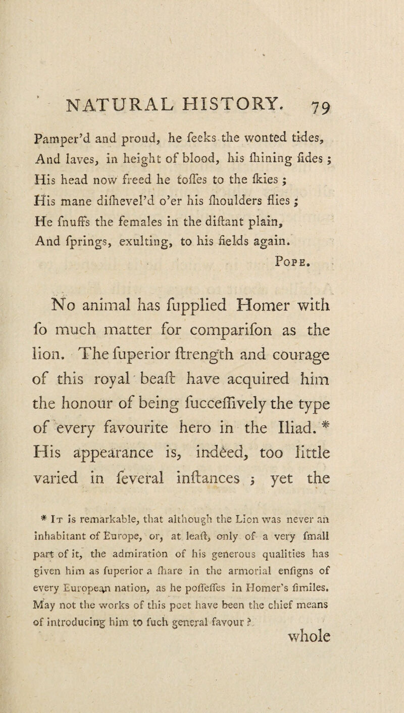 Pamper’d and proud, he feeks the wonted tides. And laves, in height of blood, his Ihining hdes; His head now freed he toffes to the fkies; His mane dilhevel’d o’er his flioulders flies ^ He fnufts the females in the diftant plain. And fprings, exulting, to his fields again. Pope. No animal lias fupplied Homer with fo much matter for comparifon as the lion. Thefuperior ftrength and courage of this royal beafi: have acquired him the honour of being fucceffively the type of every favourite hero in the Iliad. * His appearance is, indeed, too little varied in feveral inilances 3 yet the * It Is remarkable, that although the Lion was never an inhabitant of Europe, or, at leaft, only of a very fmall part of it, the admiration of his generous qualities has given him as fuperior a /hare in the armorial enfigns of every Europe:^^ nation, as he poffe/Tes in Homer’s fimlles. May not the works of this poet have been the chief means of introducing him to fuch general favour ? v/hole