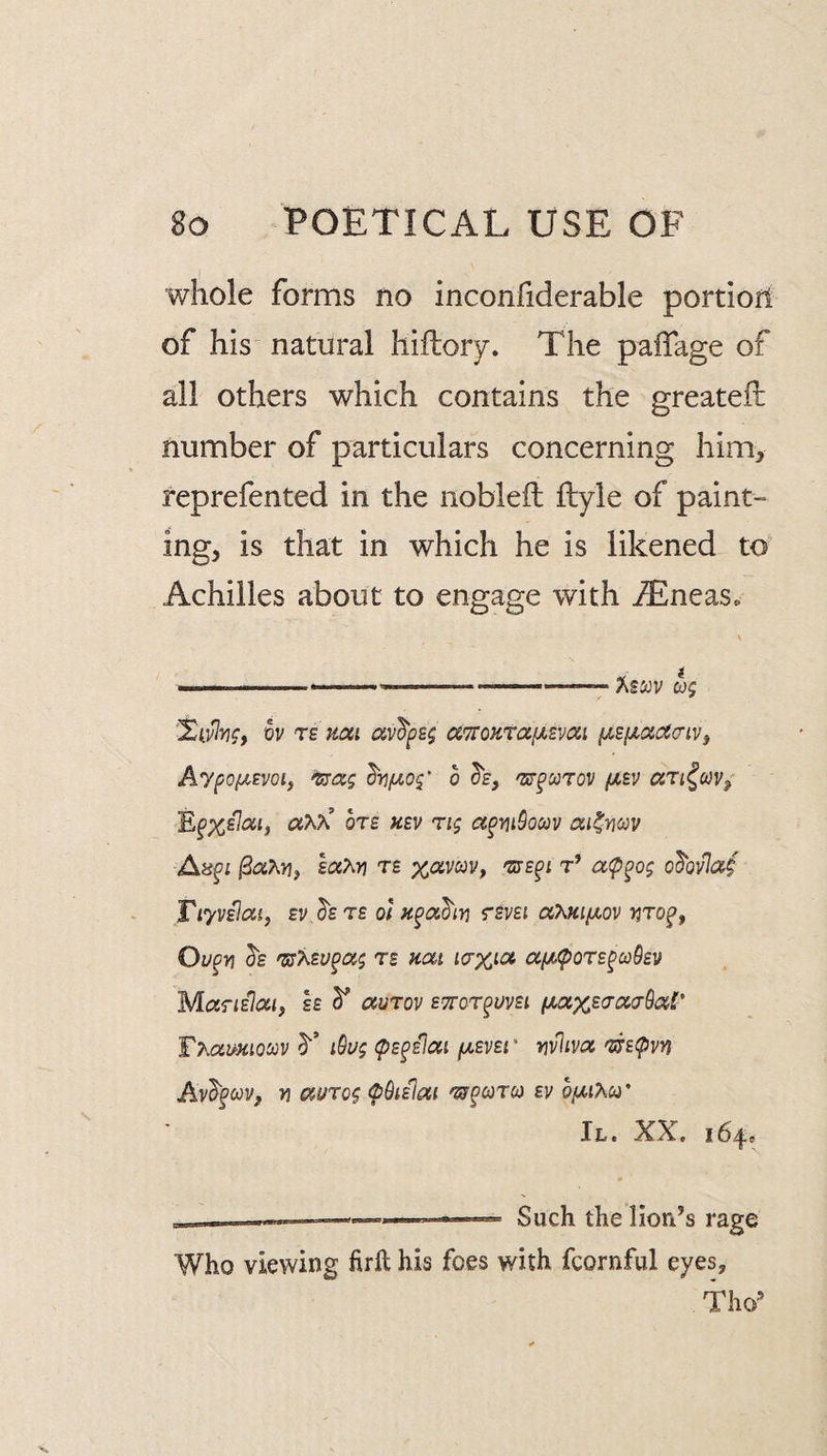 whole forms no inconfiderable portion of his natural hiflory. The paiTage of all others which contains the greateft number of particulars concerning him, reprefented in the noblefl; ftyle of paint¬ ing, is that in which he is likened to' Achilles about to engage with iEneas. .. ...—- ASiJV WJ vv TE mi av^f£$ aTfozta/UEvai f^sficnacriVf Aypo(XEVQiy o (Xev ari^uv^ Ef%£7at, aAx’ oTE hev ri<; a^mSocov ai^vcov A8fi /3aA>3, te %aviyy, 'ste^i t’ a<p^o$ o^ovlaf Tiyvslat, Ev.hrE ot rsm aXmi^ov riro^, Ou^v] te mt icrx^ot aiA(pOT£^co9£]/ M<XTIe}(XI, EE ^ aUTOV ETTar^UVEl Tmmiocov y i9u$ (pE^Elcui /uevei ' wlivtz ^£(pvn Av^§coVf 71 auTo^ <p9i£lai ev biJ,iKu' II. XX. 164, ---- ■ ■ ■ -li- Such the liori’s rage Who viewing firft his foes with fcornful eyes, Tho’