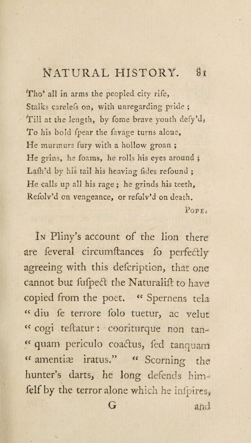 Tho’ all in arms the peopled city rife. Stalks carelefs on^ v/ith unregarding pride ; 't'iil at the length, by fome brave youth defy’d^ To his bold fpear the favage turns alone, He murmurs fury with a hollow groan ; He grins, he foams, he rolls his eyes around | Lafh'd by his tail his heaving fides refound ; He calls up all his rage; he grinds his teeth, Refolv’d on vengeance, or refolv’d on death. POPE^ In Pliny's account of the lion there are feveral circiimftances fo perfe6i:ly agreeing with this defcription^, thdt one cannot but fufpeft the Naturalifl to have copied from the poet. Spernens tela diu fe terrore folo tuetur, ac velut cogi teftatur: cooriturqiie non tan- qiiam periculo coa6lus^ fed tanquam amentise iratus,” Scorning the hunter’s darts> he long defends him- felf by the terror alone v/hich he infpiresy G and