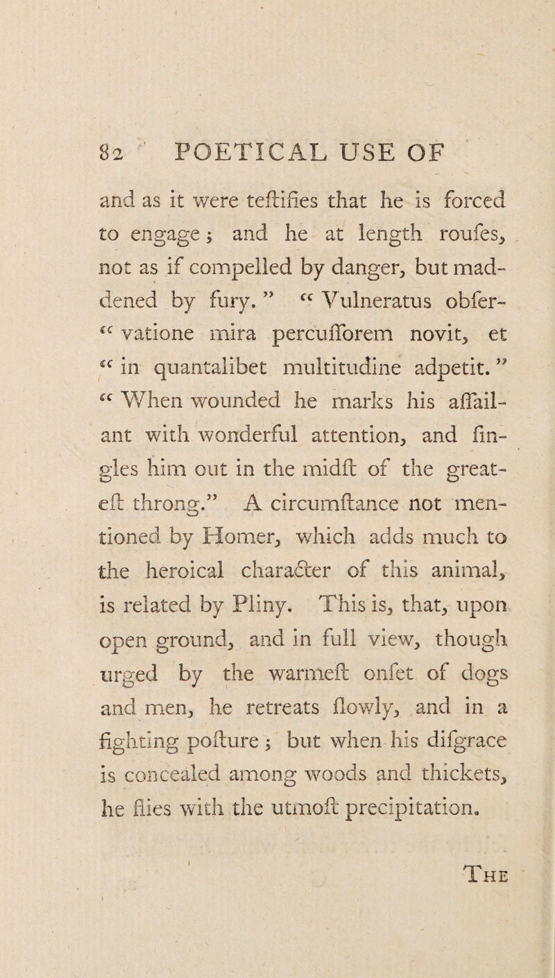and as it were tefliiies that he is forced to engage; and he at length roufes^ not as if compelled by danger^ but mad¬ dened by fury. ’’ Vulneratus obfer- “ vatione mira percuiTorem novit^ et in quantalibet multitudine adpetit. When wounded he marks his alTail- ant with wonderful attention, and fm- gles him out in the midft of the great- ell throng.” A circumftance not men¬ tioned by Homer, wdiich adds much to the heroicai character of this animal, is related by Pliny. This is, that, upon open ground, and in full view, though urged by the warmeft onfet of dogs and men, he retreats flowly, and in a fighting pollure ; but when his difgrace is concealed among woods and thickets, he flies with the utmoil precipitation. I The