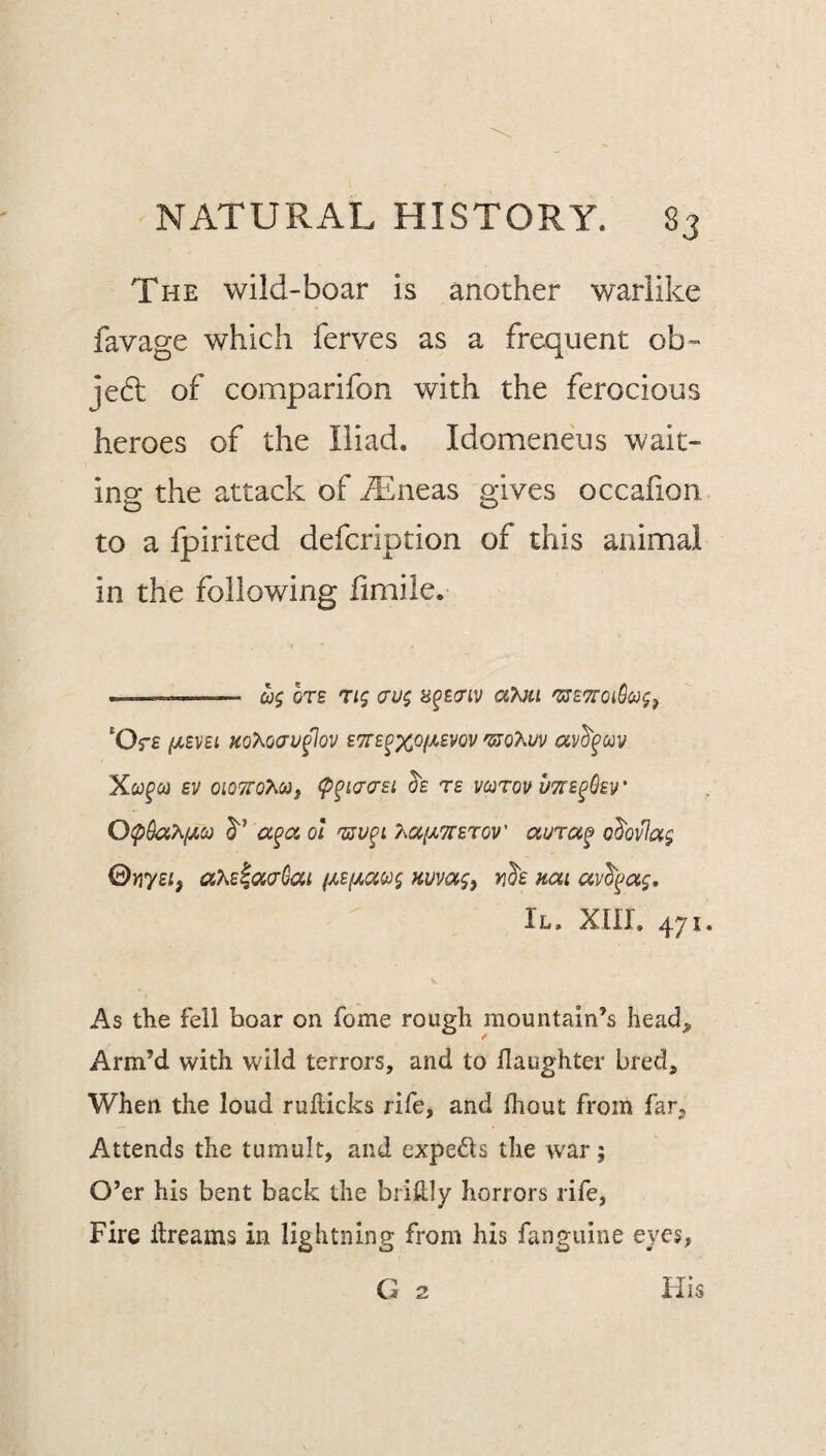 The wild-boar is another warlike favage which ferves as a frequent ob- je6l of comparifon with the ferocious heroes of the Iliad, Idomeneus wait¬ ing the attack of iEneas gives occaiion to a fpirited defcription of this animal in the following iimile. --- 0)5 0T£ T/5 B^ECriV 'Or£ HQy^oavfov E7:i^xo(imv Xco^ci} SV OlOTTOhO^f (p^iacrsi T£ vcotov utte^Oev' OipOa^ifACij a^aol T^ccfiTTSTOv' aura^ o^ovla^ ©ny£i, aKE^aaGai Huva§, vd'E nai II. xiir. 471. As the fell hoar on fome rough mountain’s head^ Arm’d with wild terrors, and to llaughter bred. When the loud rullicks rife, and Ihout from far. Attends the tumult, and expeds the war; O’er his bent back the brikly horrors rife. Fire Itreams in lightning from his fanguine eyes, O 2 Ills