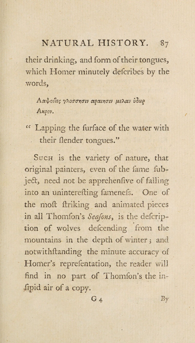 their drinking, and form of their tongues, which Homer minutely defcribes by the words, Aa4yovlE^ 7?^0(Tcryicriv ct^cciwiV /weAav Ah^ov, Lapping the furface of the water with . their ilender tongues.’' Such is the variety of nature, that original painters, even of the fame fub- je6]:, need not be apprehenfive of falling into an uninterefting famenefs. One of the moil ftriking and animated pieces in all Thomfon’s Seajons^ is the defcrip- f tion of wolves defcending from the mountains in the depth of winter ^ and not'withftanding the minute accuracy of Homer’s reprefentation, the reader will find in no part of Thomfon’s the in- fipid air of a copy. G 4 By