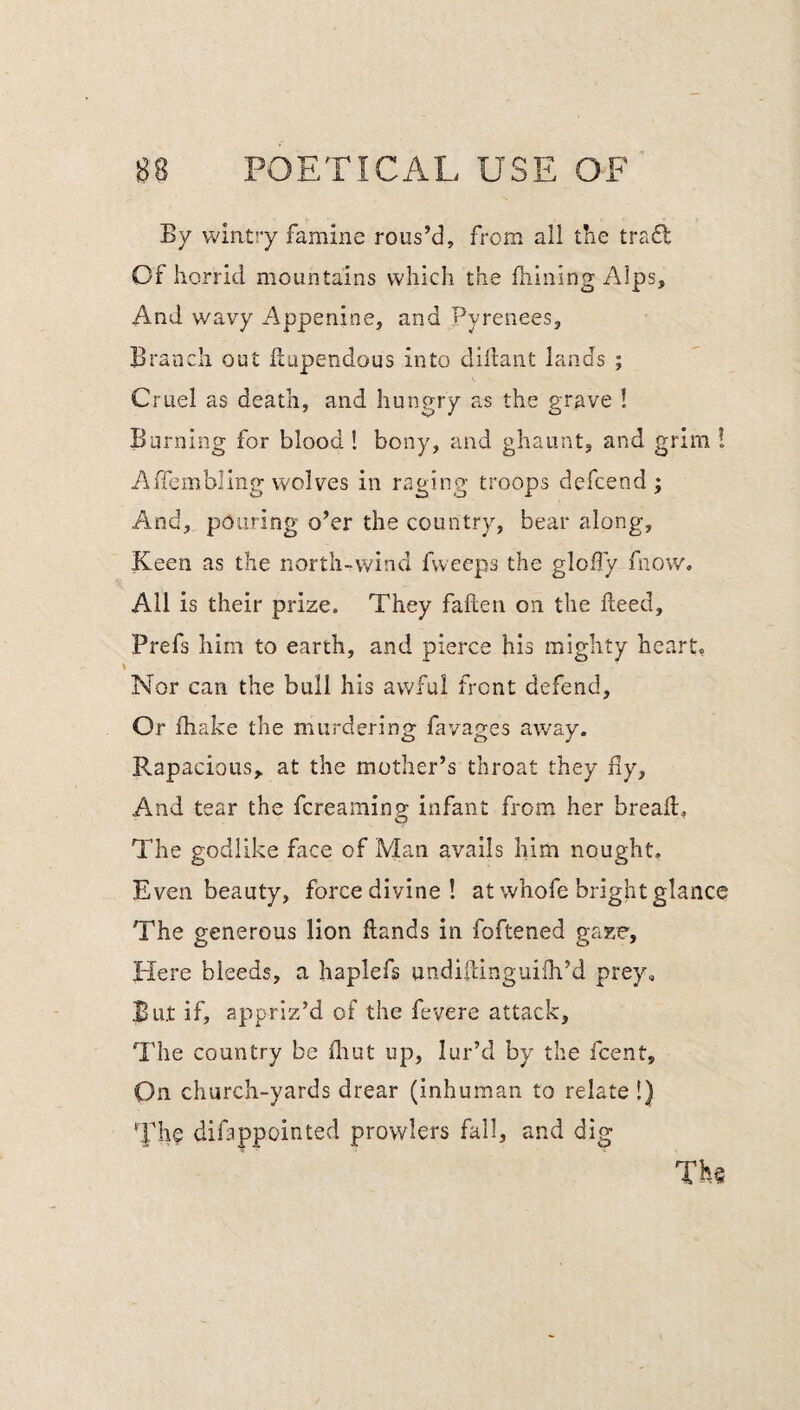 By wintry famine rous’d, from all the tradl Of horrid mountains which the fhining Alps, And wavy Appenine, and Pyrenees, Branch out ilupendous into diiiant lands ; Cruel as death, and hungry as the grave ! Burning for blood ! bony, and ghaunt, and grim I Affembling wolves in raging troops defcend ; And, pouring o’er the country, bear along. Keen as the north-wind fweeps the gloify fnow. All is their prize. They fallen on the Heed, Prefs him to earth, and pierce his mighty heart, Nor can the bull his awful front defend. Or fhake the murdering favages away. Rapacious,, at the mother’s throat they fly. And tear the fcreamino; infant from her bread. O The godlike face of Man avails him nought. Even beauty, force divine! at whofe bright glance The generous lion dands in foftened gaze. Here bleeds, a haplefs undidingiiifh’d prey. But if, appriz’d of the fevere attack. The country be fhut up, lur’d by the fcent. On church-yards drear (inhuman to relate!) The difappointed prowlers fall, and dig The