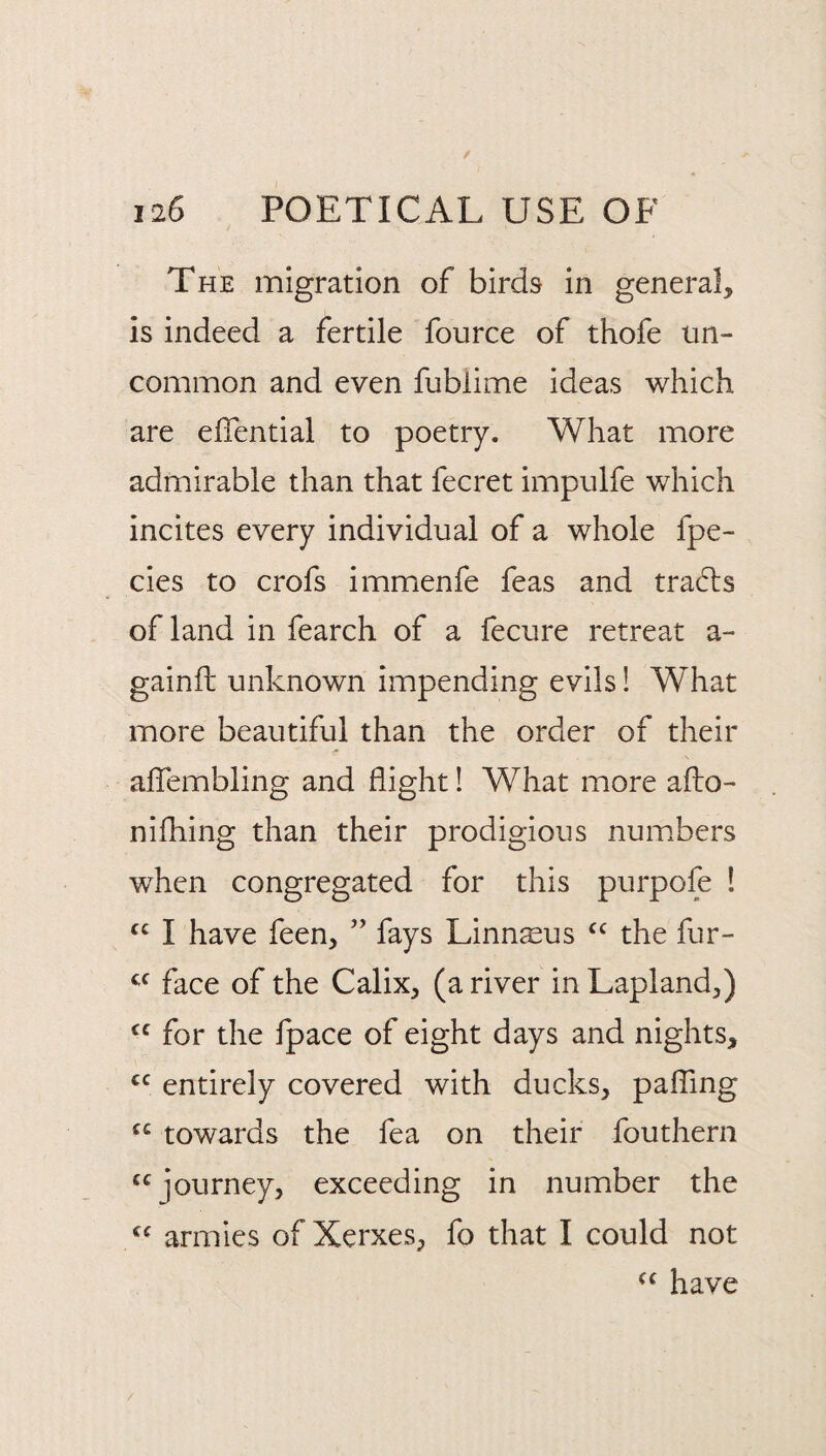 The migration of birds in general, is indeed a fertile fource of thofe un¬ common and even fublime ideas which are elTential to poetry. What more admirable than that fecret impulfe which incites every individual of a whole fpe- cies to crofs immenfe feas and tra6ls of land in fearch of a fecure retreat a- gainfb unknown impending evils 1 What more beautiful than the order of their alTembling and flight 1 What more aflo- nifhing than their prodigious num.bers when congregated for this purpofe ! I have feen, ” fays Linn^us the fur- face of the Calix, (a river in Lapland,) for the fpace of eight days and nights, entirely covered with ducks, paffing towards the fea on their fouthern “journey, exceeding in number the “ armies of Xerxes, fo that I could not “ have