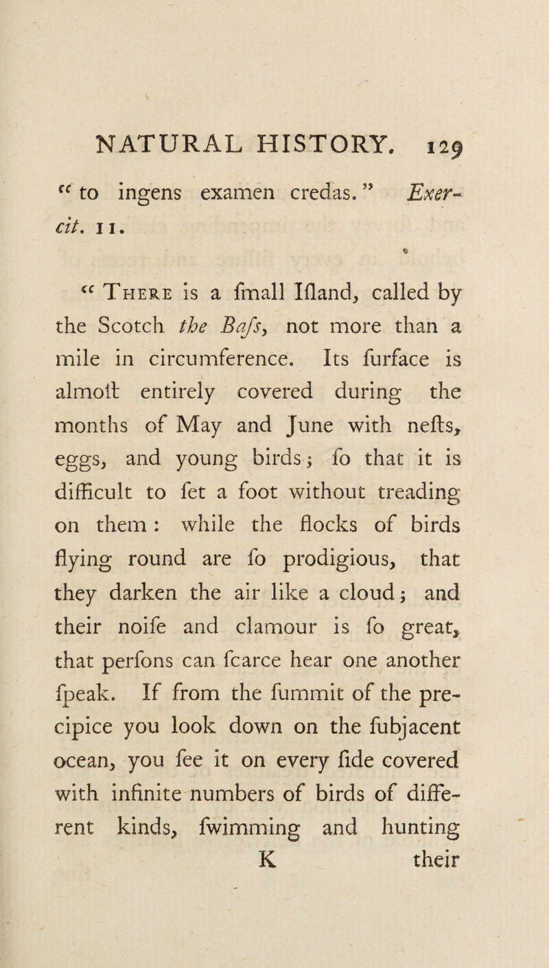 to ingens examen credas. ” Exer-^ cit, 11. % There Is a fmall Ifland^ called by the Scotch the Bafsy not more than a mile in circumference. Its furface is almoil entirely covered during the months of May and June with nefls, eggSj and young birdsfo that it is difficult to fet a foot without treading on them: while the flocks of birds flying round are fo prodigious, that they darken the air like a cloud; and their noife and clamour is fo great, that perfons can fcarce hear one another fpeak. If from the fummit of the pre¬ cipice you look down on the fubjacent ocean, you fee it on every fide covered with infinite numbers of birds of diffe¬ rent kinds, fwimming and hunting K their