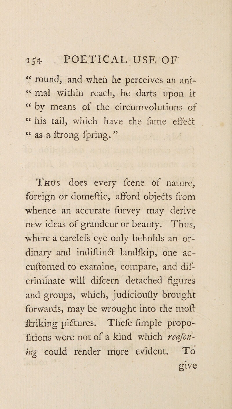 round, and when he perceives an ani- mal within reach, he darts upon it by means of the circumvolutions of his tail, which have the fame effecl as a ftrong fpring. ” Thus docs every fcene of nature, foreign or domeftic, afford objedls from whence an accurate furvey may derive new ideas of grandeur or beauty. Thus, where a carelefs eye only beholds an or¬ dinary and indiftindt landfkip, one ac- cuftomed to examine, compare, and dif- criminate will difcern detached figures and groups, which, judicioufly brought forwards, may be wrought into the moft ftriking pidtures. Thefe fimple propo¬ rtions were not of a kind which reafon^ , * ing could render more evident. To give