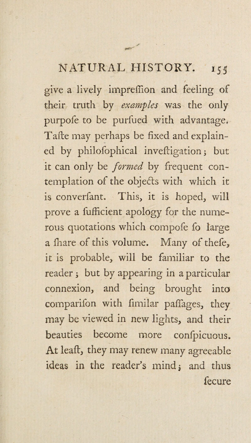 / give a lively imprelTion and feeling of their truth by examples was the only purpofe to be purfued with advantage. Tafte may perhaps be fixed and explain¬ ed by philofophical invefligation i but it can only be formed by frequent con¬ templation of the objeifts with which it is converfant. This, it is hoped, will prove a fufiicient apology for the nume¬ rous quotations which compofe fo large a fnare of this volume. Many of thefe, it is probable, will be familiar to the reader s but by appearing in a particular connexion, and being brought into comparifon with fimilar pafTages, they may be viewed in new lights, and their beauties become more confpicuous. At leafl, they may renew many agreeable ideas in the reader's mindi and thus fecure