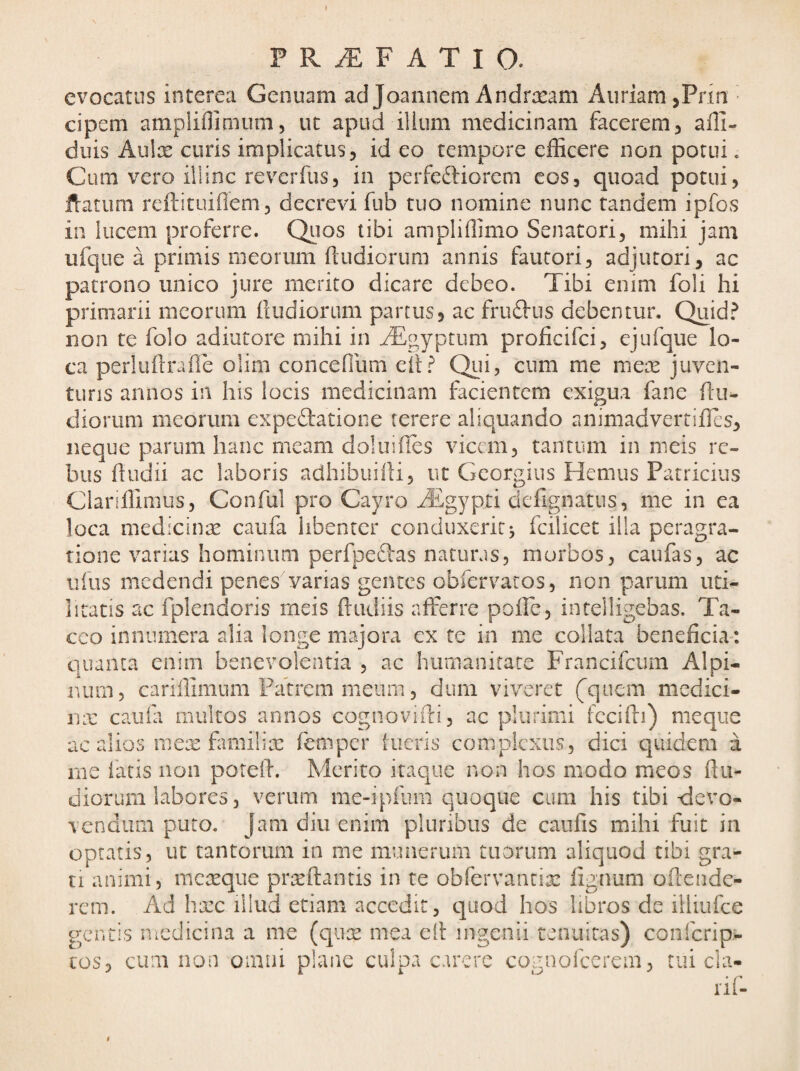 > P R iE F A T I O. evocatus interea Genuam ad Joannem Andra^am Aiiriam ,Pfia cipem ampliflimum5 ut apud ilium medicinam facerem, alll- duis Aulx curis implicatus, id eo tempore efficere non potui. Cum vero illinc reverfus, in perfeftiorem cos, quoad potui, Uratimi reftituiflem, decrevi fub tuo nomine nunc tandem ipfos in lucem proferre. Quos tibi ampliffimo Senatori, mihi jam ufque a primis meorum ftudiorum annis fautori, adjutori, ac patrono unico jure merito dicare debeo. Tibi enim foli hi primarii meorum (ludiorum partus, ac fru£lus debentur, Quid.^ non te folo adiutore mihi in ^^yptum proficifei, ejufque lo¬ ca perluftrafle olim concefium eft.^ Qui? cum me mex juven- tuns annos in his locis medicinam facientem exigua fane (lu¬ diorum meorum expeftatione terere aliquando animadvertilTes, neque parum hanc meam doluihes vicem, tantum in meis re¬ bus (ludii ac laboris adhibuilli, ut Georgiiis Hemus Patricius Clandimus, Conful pro Cayro Aigypti defigiiatus, me in ea loca medicinae caufa libenter conduxerit j fcilicet illa peragra¬ tione varias hominum perfpedlas naturas, morbos, caufas, ac Ilius medendi penes varias gentes obfervaros, non parum uti¬ litatis ac fplendoris meis (ludiis afferre polle, intelligebas. Ta¬ ceo innumera alia longe majora cx te in me collata beneficia*. c]uanca enim benevolentia , ac humanitate Francifciun Alpi¬ num, cariffimum Patrem meum, dum viveret (^quem medici- nx cauia multos annos cognoviili, ac plurimi fccifti) meque ac alios mex familix femper [neris complexus, dici quidem a me faris non poreii. Merito itaque non hos modo meos (lu¬ diorum labores, verum me-ipiiim quoque ciuii his tibi <ievo- vendum puto. Jam diu enim pluribus de caufis mihi fuit in optatis, ut tantorum in me munerum tuorum aliquod tibi gra¬ ti animi, mexque prxftantis in te obfervancix lignum ofiende- rcm. Ad hxc illud etiam accedit, quod hos libros de illiufce gentis medicina a me (qux mea ell ingenii tenuitas) conferip- tos, cum iion omni plane culpa carere cognofeerem, tui cla- riC $