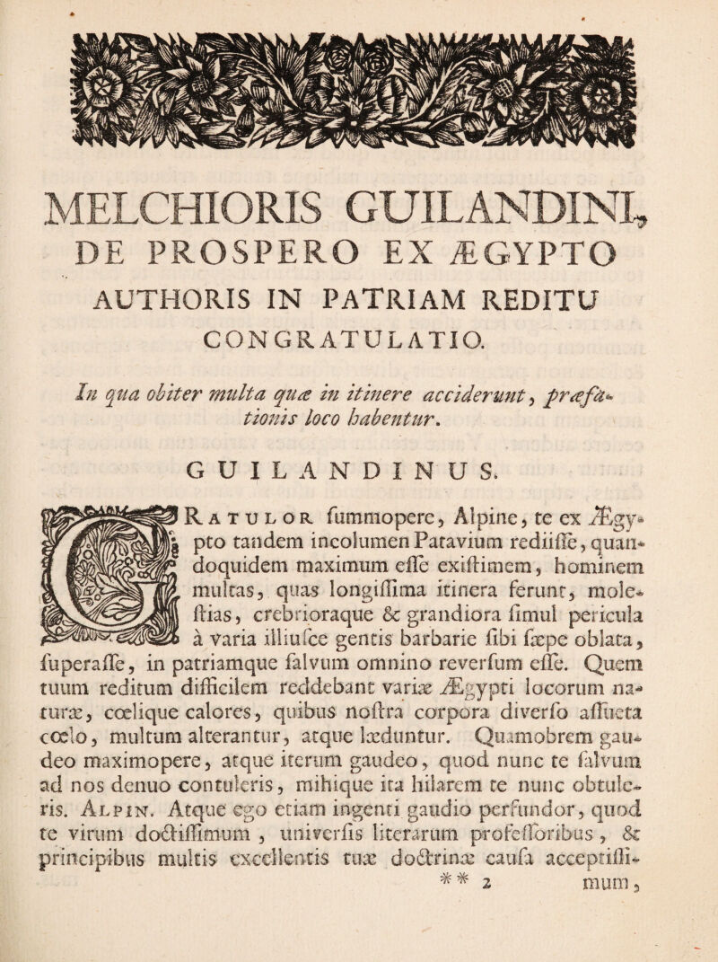 MELCHIORIS GUILANDINI, DE PROSPERO EX yEGYPTO AUTHORIS IN patriam REDITU CONGRATULATIO. In obiter multa qua in itinere acciderunt, prafa- tionis loco habentur. G U I L A N D I N U S. Rat xj L o R fummopercj Alpine5 te ex pto tandem ineolumen Patavium rediifle, quan* doquidem maximum efle extftimem, hominem multas, longillima itinera ferunt, mo!e«^ ftias, crebrioraque & grandiora firnul pericula a varia illiufce gentis barbarie fibi faepe oblata, fuperalTe, in patriamque falvum omnino reverfum efle. Quem tuum reditum difiicikm reddebant varix ^gypti locorum na-* turx, coelique calores, quibus noftra corpora diverfo afliieta coelo, multum alterantur, atque Ixduntur. Qiiamobrem gau¬ deo maximopere, atque iterum gaudeo, quod nunc te filvmn ad nos denuo contuleris, mihique ita hilarem te nunc obtule¬ ris. Alpin. Atque ego etiam ingenti gaudio perfundor, quod te virum doftiflimum , iini?erfls literarum profeflbribus , &: principibus multis excellentis tiux dodlrinx caufa acceptifli-