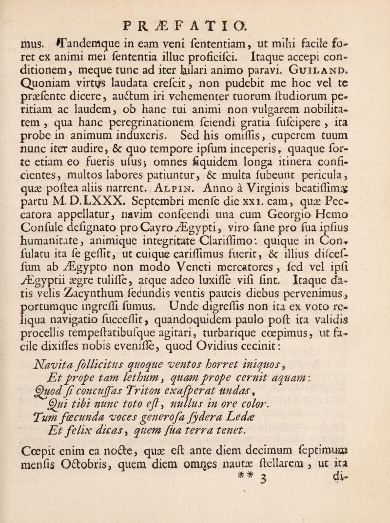 mus. 'ffandemque in eam veni fententiam, ut mihi facile fo¬ ret ex animi mei fententia illuc proficifci. Itaque accepi con-^ ditionem, meque tunc ad iter lailari animo paravi. Guiland. Quoniam virti/s laudata crefcit, non pudebit me hoc vel tc prsefente dicere, audum iri vehementer tuorum ftudiorum pe¬ ritiam ac laudem, ob hanc tui animi non vulgarem nobilita¬ tem , qua hanc peregrinationem fciendi gratia fufcipere , ita probe in animum induxeris. Sed his omilTis, cuperem tuum nunc iter audire, & quo tempore ipfum inceperis» quaque for¬ te etiam eo fueris ufusj omnes fiquidem longa itinera confi¬ cientes, multos labores patiuntur, &c multa fubeunt pericula, quse poftea aliis narrent. Alpin. Anno a Virginis beatiflim:^ partu M. D.LXXX. Septembri menfe die xxi. eam, qu^e Pec- catora appellatur, navim confeendi una cum Georgio Hemo Confule defignato pro Cayro ^gypti, viro fane pro fuaipfius humanitate, animique integritate Clarifllmo: quique in Con^r fulatu ita fe geflit, ut cuique carilfimus fuerit, &c illius difcef- fum ab ^gypto non modo Veneti mercatores, fed vel ipfi iEgyptii aegre tulifle, atque adeo luxifle vifi fint. Itaque da¬ tis velis Zacynthum fecundis ventis paucis diebus pervenimus, portumque ingrefli fumus. Unde digreflls non ita ex voto re¬ liqua navigatio fucceflit, quandoquidem paulo poft ita validis procellis tempeftatibufque agitari, turbarique coepimus, ut fa¬ cile dixifies nobis evenifle, quod Ovidius cecinit: Navita folUcitus quoque ventos horret iniquos, Et prope tam lethum ^ quam prope cernit aquam \ §^od fi concujfas Triton exafiperat undas ^ ^ui tibi nunc toto efi, nullus in ore color. Tum foeeunda voces generofa fiydera Led^e Et felix dicas, quem fua terra tenet. Coepit enim ea node, quae e(l ante diem decimum feptimuoi menfis Odobris, quem diem omnes nautae ftellarem , ut ira 3 di- /