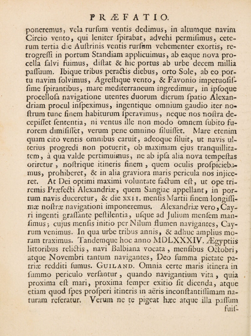 poneremus, vela rurfum ventis dedimus, in altumque navim Circio vento, qui leniter fpirabat, advehi permifimus, cete¬ rum tertia die Auftrinis ventis rurfum vehementer exortis, re- trogreffi in portum Standiam applicuimus, ab eaque nova pro¬ cella falvi fuimus, diftat 8c hic portus ab urbe decem millia paifuum. Ibique tribus peraftis diebus, orto Sole, ab eo por¬ tu navim folvimus, Agreftique vento, & Favonio impetuofif- jfime fpirantibus, mare mediterraneum ingredimur, in ipfoque procellofa navigatione utentes duorum dierum fpatio Alexan- driam procul infpeximus, ingentique omnium gaudio iter no- ftrum tunc finem habiturum fperavimus, neque nos noftra de- cepiffet fententia, ni ventus ille non modo omnem fubito fu¬ rorem dimififiet, verum pene omnino filiiiflet. Mare etenim quam cito ventis omnibus caruit, adeoque filuit, ut navis ul¬ terius progredi non potuerit, ob maximam ejus tranquillita¬ tem, a qua valde pertimuimus, ne ab ipfa alia nova tempeftas oriretur , nollrique itineris finem , quem oculis profpicieba- mus, prohiberet, Sc in alia graviora maris pericula nos injice¬ ret. Ac Dei optimi maximi voluntate fa£tum eft, ut ope tri¬ remis Prxfefti Alexandrine, quem Sangiac appellant, in por¬ tum navis duceretur, & die xxii. menlis Martii finem longilli- mx noftrx navigationi imponeremus. Alexandrix vero,Cay- ri ingenti graflante peftilentia , ufque ad Julium menfem man- fimus> cujus menfis initio per Nilum flumen navigantes, Cay- rum venimus. In qua urbe tribus annis, & adhuc amplius mo¬ ram traximus. Tandemque hoc anno MDLXXXIV. ^gyptiis lictoribus relidis, navi Balbiana vocata, menfibus Octobri, atque Novembri tantum navigantes, Deo fumma pietate pa- rrix redditi fumus. Guiland. Omnia certe maris itinera in fummo periculo verfantur , quando navigantium vita , quia proxima eil mari, proxima femper exitio fit dicenda, atque etiam quod fpes profperi itineris in aeris inconftantiflimam na¬ turam refcracgn Verum nc te pigeat hxc atque illa paiTum fuif-