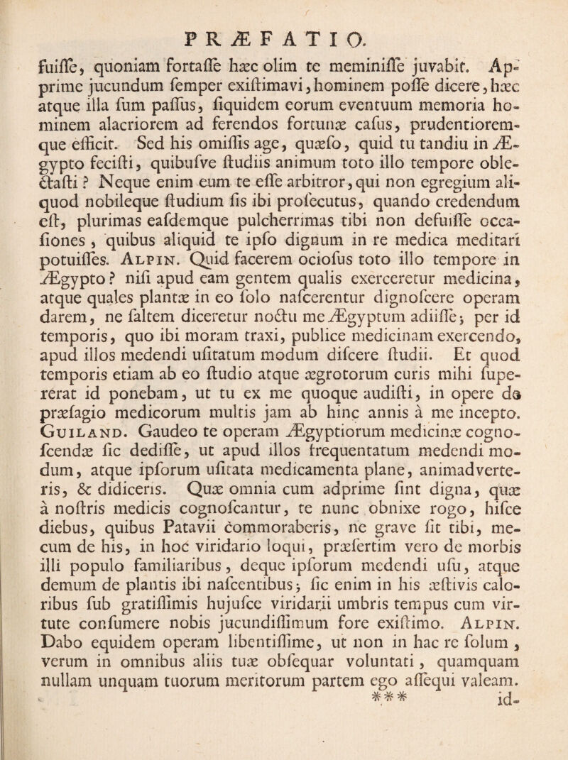 f P R iE F A T I O. fuille, quoniam fortafle hsec olim te meminille juvabit. Ap¬ prime jucundum femper exiftimavi, hominem pofle dicere j haec atque illa fum paflusj fiquidem eorum eventuum memoria ho¬ minem alacriorem ad ferendos fortunae cafus, prudentiorem- que efficit. Sed his omiffis age, qu^fo, quid tu tandiu in gypto fecifti, quibufve ftudiis animum toto illo tempore oble- ftafti ^ Neque enim eum te effe arbitror,qui non egregium ali¬ quod nobileque ftudium fis ibi profecutus, quando credendum elf, plurimas eafdemque pulcherrimas tibi non defuifle occa- fiones , quibus aliquid te ipfo dignum in re medica meditari potuifles. Alpin. Quid facerem ociofus toto illo tempore in ^gypto ? nifi apud eam gentem qualis exerceretur medicina, atque quales plantte in eo folo nafcerentur dignofcere operam darem, ne faltem diceretur noftu me^gyptuin adiifie^ per id temporis, quo ibi moram traxi, publice medicinam exercendo, apud illos medendi iffitatum modum difcere ftudii. Et quod temporis etiam ab eo ftudio atque regrotorum curis mihi fupe- rerat id ponebam, ut tu ex me quoque audifti, in opere da prsefagio medicorum multis jam ab hinc annis a me incepto. Guiland. Gaudeo te operam ^gyptiorum medicinre cogno- fcend^e fic dedifle, ut apud illos frequentatum medendi mo¬ dum, atque ipforum ufitata medicamenta plane, animadverte¬ ris, & didiceris. Quas omnia cum adprime fint digna, qux a noftris medicis cognofcantur, te nunc obnixe rogo, hifce diebus, quibus Patavii commoraberis, ne grave fit tibi, me- cum de his, in hoc viridario loqui, pnefertim vero de morbis illi populo familiaribus, deque ipforum medendi ufu, atque demum de plantis ibi nafcentibus> fic enim in his reftivis calo¬ ribus fub gratiffimis hujufce viridarii umbris tempus cum vir¬ tute confumere nobis jucundiflimum fore exiftimo. Alpin. Dabo equidem operam libentiffime, ut non in hac re folum , verum in omnibus aliis tuae obfequar voluntati, quamquam nullam unquam tuorum meritorum partem ego aiiequi valeam.