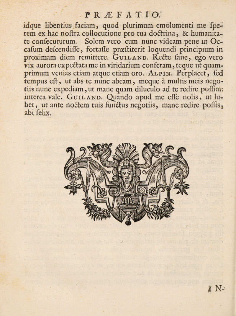 idque libentius.faciam, quod plurimum emolumenti me fpe- rem ex hac noftra collocutione pro tua dodrina^ & humanita¬ te confecuturum. Solem vero cum nunc videam pene in Oc- cafum defcendifle, fortafle prjcftiterit loquendi principium in proximam diem remittere. Guiland. Refte fane,. ego vero vix aurora ex pedata me in viridarium conferam, teque ut quam¬ primum venias etiam atque etiam oro. Alpin. Perplacet, fed tempus eft, ut abs te nunc abeam, meque a multis meis nego¬ tiis nunc expediam,ut mane quam diluculo ad te redire polfim: interea vale. Guiland. Quando apud me efle nolis, ut lu- bet, ut ante nodem tuis fundus negotiis, mane redire poliis^ abi felix.