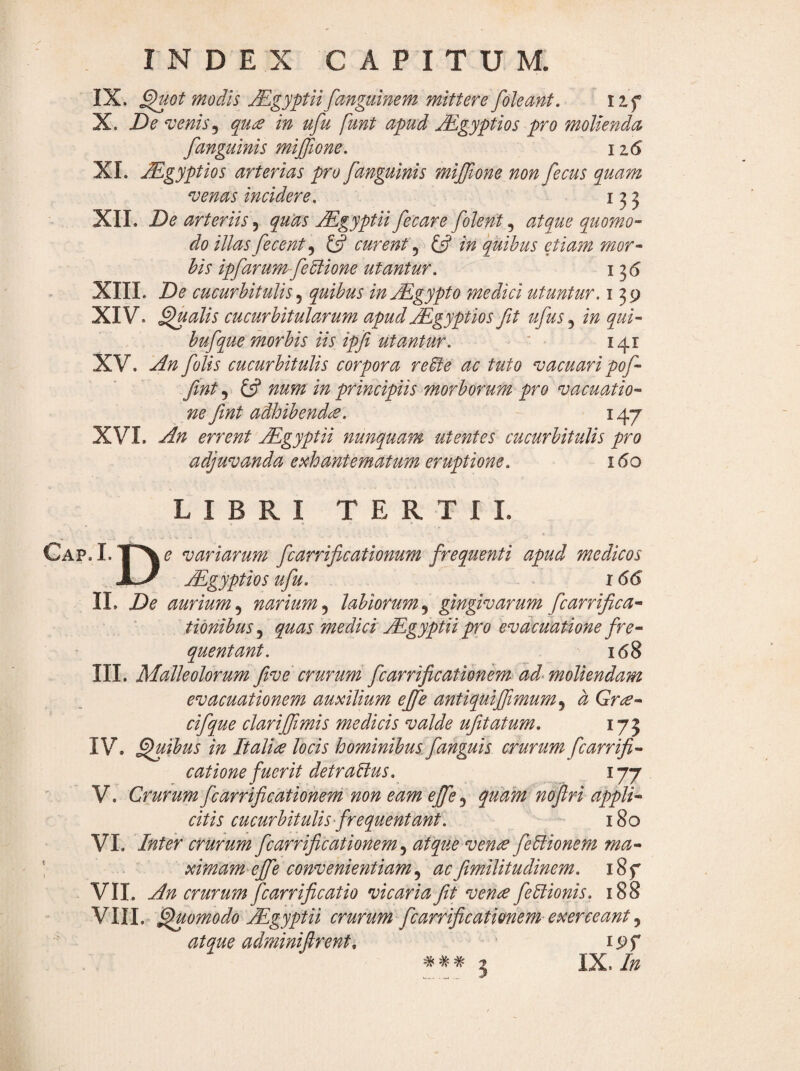 IX. ^Gt modis Mgyptii fanguinem mittere foleant, iif X. De venis ^ qu£ in ufu fmt apud jEgyptios pro molienda [anguinis mijftone. iz6 XI. M.gyptios arterias pro [anguinis mijjione non[ecus quam venas incidere. 153 XIL De arteriis, quUs M^gyptii[ecare [olent, atque quomo¬ do illas[ecent^ £5? curenty £5? in quibus ejiam mor¬ bis ip[arum-[ePlione utantur. 136 XIII. De cucurbitulis ^ quibus injEgypto medici utuntur, i 39 XIV. ^alis cucurbitularum apudMgyptios [t u[us in qui- bu[que morbis iis ipfi utantur. ' • 141 XV. An [olis cucurbitulis corpora re^e ac tuto vacuari po[- [mt £5? nuni in principiis morborum pro vacuatio- ne [int adhibend£. 147 XVL An errent Mgyptii nunquam utentes cucurbitulis pro adjuvanda exhantematum eruptione. 160 LIBRI TERTII. CAP.I.-pv,? variarum [carrificationum [requenti apud medicos xJ jEgyptios u[u. 166 IL De aurium.^ narium^ labiorumy gjngivarum [carrifica- tibnibuSy quas medici jEgyptii pro evacuatione fre¬ quentant. 168 III. Malleolorum [ve crurum [carri[cationem ad^ moliendam evacuationem auxilium ej[e antiquiffimumy d Gr£- ci[que clarij[imis medicis valde u[tatum. 17 j IV. ^ibus in Italia locis hominibus [anguis crurum [carri[- catione fuerit detralius. 177 V. Crurum [carrifcationem non eam effe^ quam noflri appli¬ citis cucurbitulis frequentant. 180 VL Inter crurum [carrifcationem y atque vena [eUionem ma- \ ximam effe convenientiamy ac[militudinem. i8f VII. An crurum [carrifcatio vicaria [t vena [eltionis. 188 VIII. ^omodo Mgyptii crurum [carrifcationem exerceant y atque adminiflrenti ? IX.