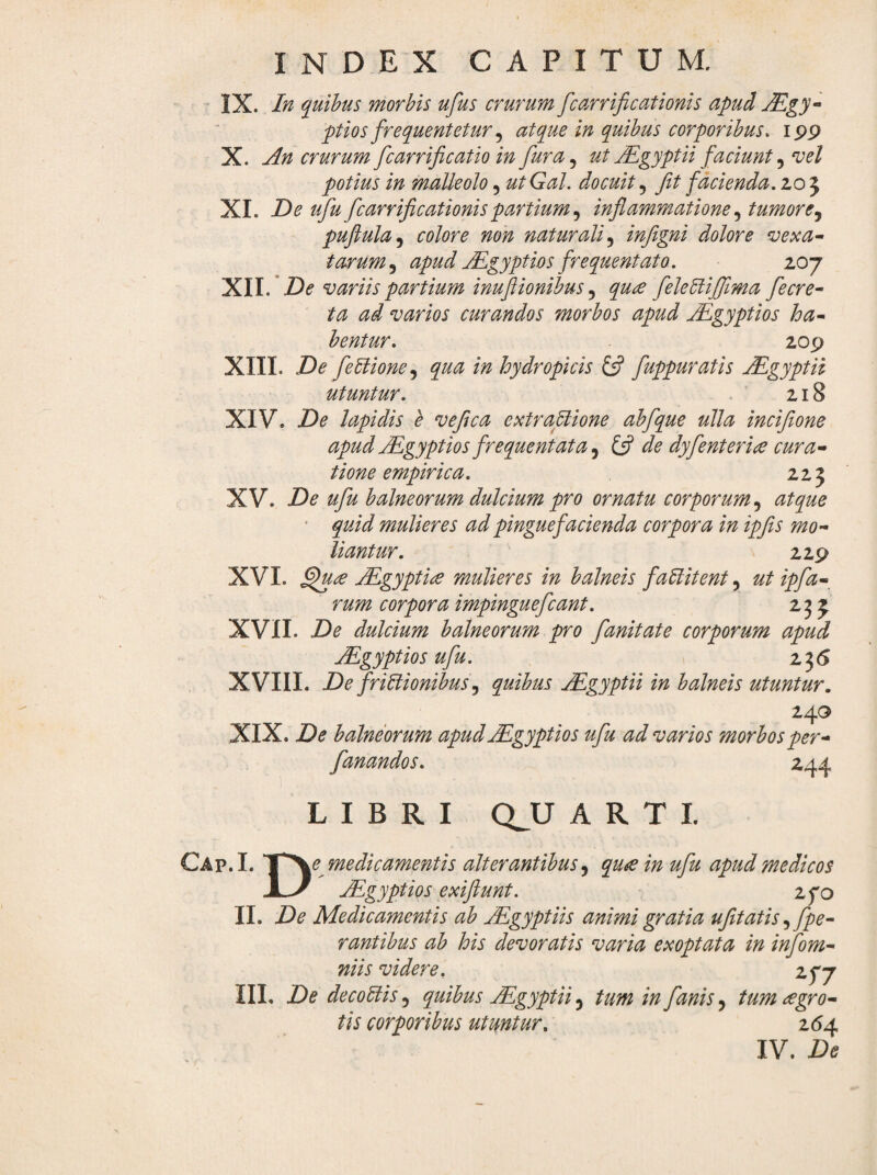IX. In quihus morbis ufus crurum fcarrificationis apud Mgy* ptios frequentetur ^ atque in quihus corporibus, ipp X. An crurum fcarrificatio in fura.^ ut jEgyptii faciunt ^ nsel potius in malleolo, utGal. docuit fit facienda. 205 XL De ufu fcarrificationis partium .y inflammatione tumore.^ puflula^ colore non naturali^ inflgni dolore ‘vexa^ tarum^ apud jEgyptios frequentato. 207 De variis partium inuftionibus ^ qu£ felebliflima fecre^ ta ad varios curandos morbos apud jEgyptios ha^ hentur. 20p XIII. De fe5lione^ qua in hydropicis £5? fuppuratis jEgyptii utuntur. . 218 XIV. De lapidis e veflca extraflione abfque ulla inciflone apud jEgyptios frequentata Ifl de dyfenterice cura-» tione empirica. 223 XV. De ufu balneorum dulcium pro ornatu corporum atque ‘ quid mulieres ad pinguefacienda corpora in ipfis mo¬ liantur. 22P XVI. jEgyptice mulieres in balneis fallitent, ut ipfa- rum corpora impinguefcant. 235 XVII. De dulcium balneorum pro fanitate corporum apud jEgyptios ufu. 235 XVIII. De f risionibus .y quibus JEgyptii in balneis utuntur, 240 XIX. De balneorum apud JEgyptios ufu ad varios morbos per- fanandos. 244 LIBRI Q^U ARTI. Cap.I. V^e medicamentis alterantibus qu^ in ufu apud medicos ^gyptios exiflunt. zfo 11. De Medicamentis ab AEgyptiis animi gratia ufitatis fpe- rantibus ab his devoratis varia exoptata in infom- niis videre. zyj IIL De decoSis, quibus JEgyptii 5 tum in fanis, tum agro- tis corporibus utuntur. z6±