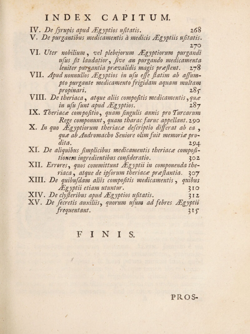 IV. De fyrupis apud Mgyptios ufitatis, V. De purgantibus medicamentis a medicis jEgyptiis ujitatis* 270 VI. Uter nobilium, vel plebejorum Mgyptiorum purgandi ufus fit laudatior^ Jive an purgando medicamenta leniter purgMtia pr£validis magis proflent. 278 VII. jlpud nonnullos Mgyptios in ufiu ejfe fiatim ab ajfium^ pto purgante medicamento frigidam aquam multam propinari, z8f VIII. Detheriaca^ atque aliis compofitis medicamentis ^qu^ in ufiu fiunt apud Mgyptios. 287 IX. Theriaae compofittio,^ quam fingulis annis pro laurearum Rege componunt quam tharac fiaruc appellant. 290 X. In quo Mgyptiorum theriacce deficriptio differat ab ea , qu£ ah Andromacho Seniore olimfiuit memorieepro* dita. 294 XI. De aliquibus fimplicibus medicamentis theriacce compofit* tionem ingredientibus confit der atio. 302 XII. Errores .y quos committunt Mgyptii in componenda the* riaca^ atque de ipfiorumtheriac£ prreflantia, XIII. De quibufidam aliis compojitis medicamentis, quibus Mgyptii etiam utuntur. 310 XIV. De clyjleribus apud Mgyptios ufitatis. 312 XV. De fe cretis auxiliis y quorum ufium ad febres Mgyptii frequentant.  ' 317 FINIS. PROS-