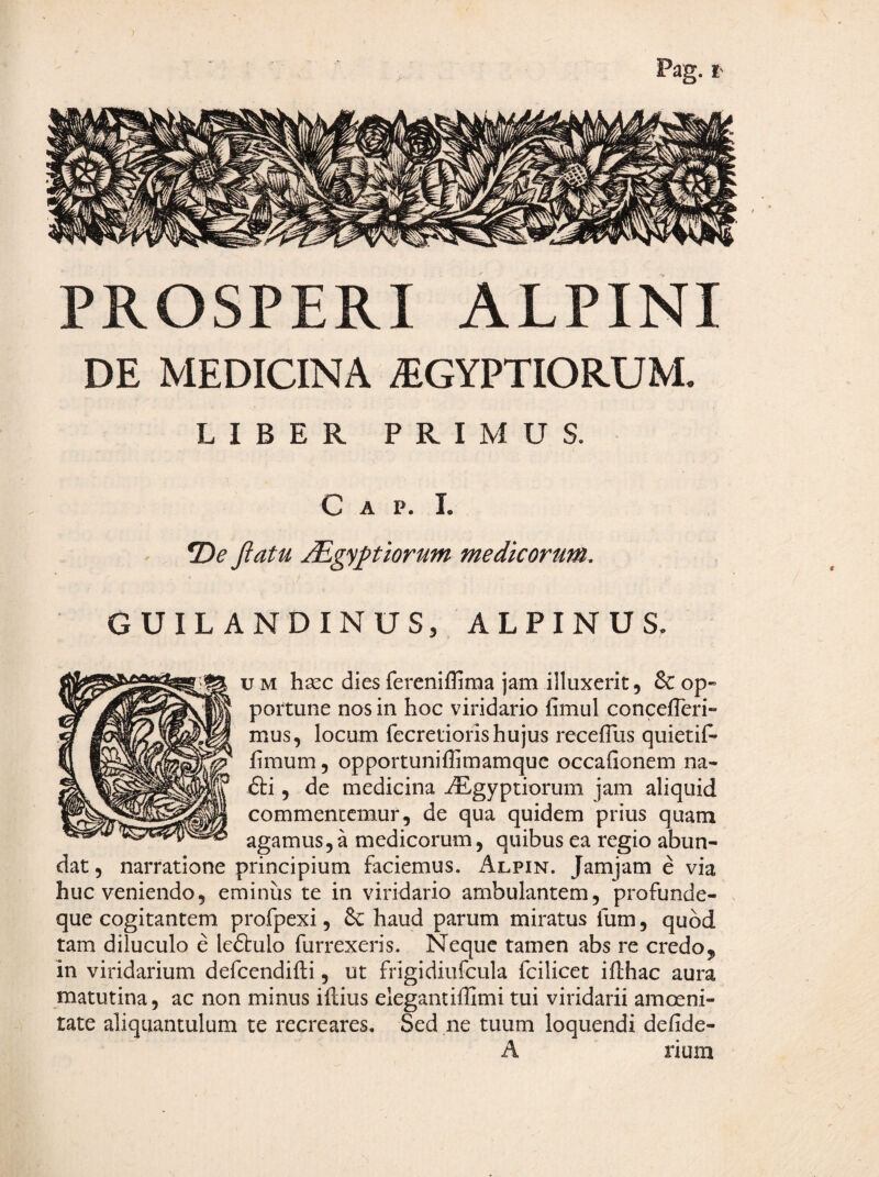 PROSPERI ALPINI DE MEDICINA ^EGYPTIORUM. LIBER PRIMUS. C A p. 1. Jlatu Mgyptiorum medicorum. GUILANDINUS, ALPINUS. u M hscc dies fereniflima jam illuxerit, & op¬ portune nos in hoc viridario fimul concefTeri- mus, locum fecretiorishujus recefTus quietif^ fimum, opportuniflimamquc occafionem na- £ti, de medicina iEgyptiorum jam aliquid commentcmur, de qua quidem prius quam agamus, a medicorum, quibus ea regio abun¬ dat, narratione principium faciemus. i^LpiN. Jamjam e via huc veniendo, eminus te in viridario ambulantem, profunde- que cogitantem profpexi, & haud parum miratus fum, quod tam diluculo e ledlulo furrexeris. Neque tamen abs re credo, in viridarium defcendifli, ut frigidiufcula fcilicet iflhac aura matutina, ac non minus iflius elegantiffimi tui viridarii amoeni¬ tate aliquantulum te recreares. Sed ne tuum loquendi defide- A rium