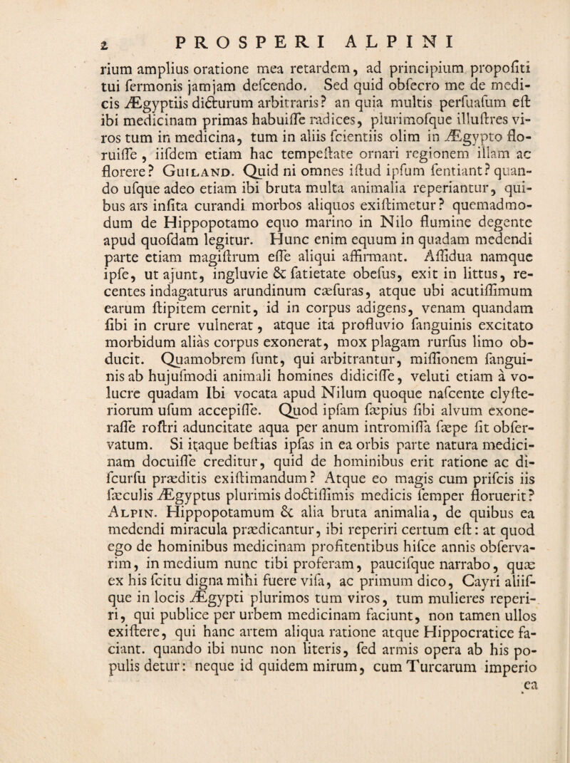z rium amplius oratione mea retardem, ad principium propofiti tui fcrmonis jamjam defcendo. Sed quid obfecro me de medi¬ cis iEgyptiis difturum arbitraris ? an quia multis perfuafum eft ibi medicinam primas habuiiTe radices, plurimofque illuftres vi¬ ros tum in medicina, tum in aliis fcientiis olim in ^gypto flo- ruifTe , iifdem etiam hac tempeflate ornari regionem illam ac florere? Guiland. Quid ni omnes iilud ipfum fentiant? quan¬ do ufque adeo etiam ibi bruta multa animalia reperiantur, qui¬ bus ars infita curandi morbos aliquos exiftimetur? quemadmo¬ dum de Hippopotamo equo marino in Nilo flumine degente apud quofdam legitur. Hunc enim equum in quadam medendi parte etiam magiflrum efle aliqui affiiTnant. Aflidua namque ipfe, utajunt, ingluvie 6c fatietate obefus, exit in littus, re¬ centes indagaturus arundinum caefuras, atque ubi acutiflimum earum flipitem cernit, id in corpus adigens, venam quandam fibi in crure vulnerat, atque ita profluvio fanguinis excitato morbidum alias corpus exonerat, mox plagam rurfus limo ob¬ ducit. Quamobrem funt, qui arbitrantur, miffionem fangui¬ nis ab hujufmodi animali homines didicifle, veluti etiam a vo¬ lucre quadam Ibi vocata apud Nilum quoque nafeente clyAe¬ riorum ufum accepifle. Quod ipfam faepius fibi alvum exone- rafle roftri aduncitate aqua per anum intromifia fsepe fit obfer- vatum. Si itaque beftias ipfas in ea orbis parte natura medici¬ nam docuifle creditur, quid de hominibus erit ratione ac di- fcurfu praeditis exiftimandum ? Atque eo magis cum prifeis iis faeculis AEgyptus plurimis doftifiimis medicis femper floruerit? Alpin. Hippopotamum 6c alia bruta animalia, de quibus ea medendi miracula praedicantur, ibi reperiri certum eft: at quod ego de hominibus medicinam profitentibus hifce annis obferva- rim, in medium nunc tibi proferam, paucifque narrabo, quae ex his fcitu digna mihi fuere vifa, ac primum dico, Gayri aliif- que in locis AEgypti plurimos tum viros, tum mulieres reperi-. ri, qui publice per urbem medicinam faciunt, non tamen ullos exiftere, qui hanc artem aliqua ratione atque Hippocratice fa¬ ciant. quando ibi nunc non literis, fed armis opera ab his po¬ pulis detur: neque id quidem mirum, cum Turearum imperio ea k