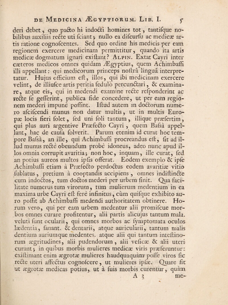 deri debet, quo pafto hi indodti homines tot, tantifquc no» bilibus auxiliis refte uti fciantv nulla ea dircurfu ac medica ar¬ tis ratione cognofcentes. Sed quo ordine his medicis per eam regionem exercere medicinam permittitur, quando ita artis medicre dogmatum ignari exiflant? Alpin. Extat Cayri inter creteros medicos omnes quidam ^Egyptius, quem Achimbaffi illi appellant: qui medicorum princeps noftra lingua interpre¬ tatur. Hujus officium efl:, illos, qui ibi medicinam exercere velint, de illiufce artis peritia fedulb percun&ari, & examina¬ re, atque eis, qui in medendi examine redte refponderint ac refte fe gefferint, publica fide concedere, ut per eam regio¬ nem mederi impune poffint. Ifliud autem in dodborum nume¬ ro afcifcendi munus non datur multis, ut in multis Euro¬ pae locis fieri folet, fed uni foli tantum, illique praefertim, qui plus auri argentive Prsefedlo Cayri , quem Bafsa appel¬ lant, hac de caufa folverit. Parum etenim id curat hoc tem¬ pore Bafsa, an ille, qui-Achimbaffi procreandus eft, fit ad il¬ lud munus refte obeundum probe idoneus, adeo nunc apud il¬ los omnia corrupit avaritia 5 non hoc, inquam, ille curat, fed an potius aureos multos ipfis offerat. Eodem exemplo ipfe Achimbaffi etiam a Praefedto perdodtus eodem avaritiae vitio fublatus, pretium a cooptandis accipiens , omnes indiftinfte cum indoctos, tum dodtos mederi per urbem finit. Qua faci¬ litate numerus tum virorum, tum mulierum medentium in ea maxima urbe Cayri efi: fere infinitus, cum quifque exhibito au¬ ro poffit ab Achimbaffi medendi authoritatem obtinere. Ho¬ rum vero, qui per eam urbem medentur alii promifcue mor¬ bos omnes curare profitentur, alii partis alicujus tantum mala, veluti flint ocularii, qui omnes morbos ac fymptomata oculos laedentia, fanant. Sedentarii, atque auricularii, tantum malis dentium auriumque rnedentes. atque alii qui tantum inteftino- rum aegritudines, alii pudendorum , alii veficre & alii uteri curant j in quibus morbis mulieres medica: viris proferuntur: exiftimanc enim aegroto mulieres haudquaquam-poffe viros fic recte uteri affeftus cognofcere, ut mulieres ipfo. Quare fit ut aegroto medicas potius,, ut a fuis morbis curentur, quam. A 3 me- j,