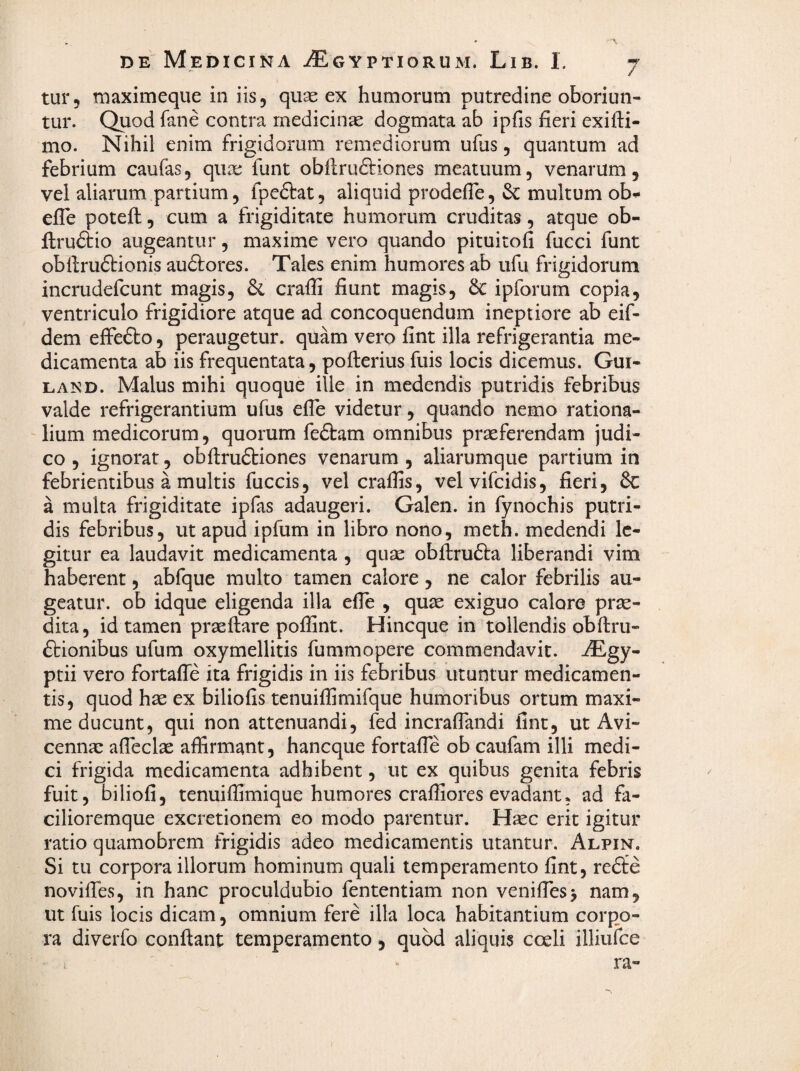 tur, maximeque in iis, quse ex humorum putredine oboriun¬ tur. Quod fane contra medicina dogmata ab ipfis fieri exifti- mo. Nihil enim frigidorum remediorum ufiis, quantum ad febrium caufas, quae funt obftruftiones meatuum, venarum, vel aliarum partium, fpeftat, aliquid prodefle, & multum ob^ efle poteft;, cum a frigiditate humorum cruditas, atque ob- ftruftio augeantur, maxime vero quando pituitofi fucci funt obftruftionis auftores. Tales enim humores ab ufu frigidorum incrudefcunt magis, crafli fiunt magis, 6c ipforum copia, ventriculo frigidiore atque ad concoquendum ineptiore ab eif- dem efFefto, peraugetur. quam vero fint illa refrigerantia me¬ dicamenta ab iis frequentata, pofterius fuis locis dicemus. Gui- LAND. Malus mihi quoque ille in medendis putridis febribus valde refrigerantium ufus efle videtur, quando nemo rationa- ' lium medicorum, quorum fedfam omnibus praeferendam judi¬ co , ignorat, obflirudtiones venarum , aliarumque partium in febrientibus a multis fuccis, vel craffis, velvifcidis, fieri, & a multa frigiditate ipfas adaugeri. Galen. in fynochis putri¬ dis febribus, ut apud ipfum in libro nono, meth. medendi le¬ gitur ea laudavit medicamenta , quae obftrufta liberandi vim haberent, abfque multo tamen calore, ne calor febrilis au¬ geatur. ob idque eligenda illa efle , quae exiguo calore prae¬ dita, id tamen prae flare poifint. Hincque in tollendis obflru- ftionibus ufum oxymellitis fummopere commendavit. ^Egy- ptii vero fortaffe ita frigidis in iis febribus utuntur medicamen¬ tis, quod hae ex biliofis tenuiffimifque humoribus ortum maxi¬ me ducunt, qui non attenuandi, fed incraflandi fine, ut Avi- cenna: afleclae affirmant, haneque forcafle ob caufam illi medi¬ ci frigida medicamenta adhibent, ut ex quibus genita febris fuit, biliofi, tenuiffimique humores craffiores evadant, ad fa- cilioremque excretionem eo modo parentur. Haec erit igitur ratio quamobrem frigidis adeo medicamentis utantur. Alpin. Si tu corpora illorum hominum quali temperamento fint, redfe noviiTes, in hanc proculdubio fententiam non veniflhsj nam, ut fuis locis dicam, omnium fere illa loca habitantium corpo¬ ra diverfo conflant temperamento, quod aliquis coeli illiufce I ra-