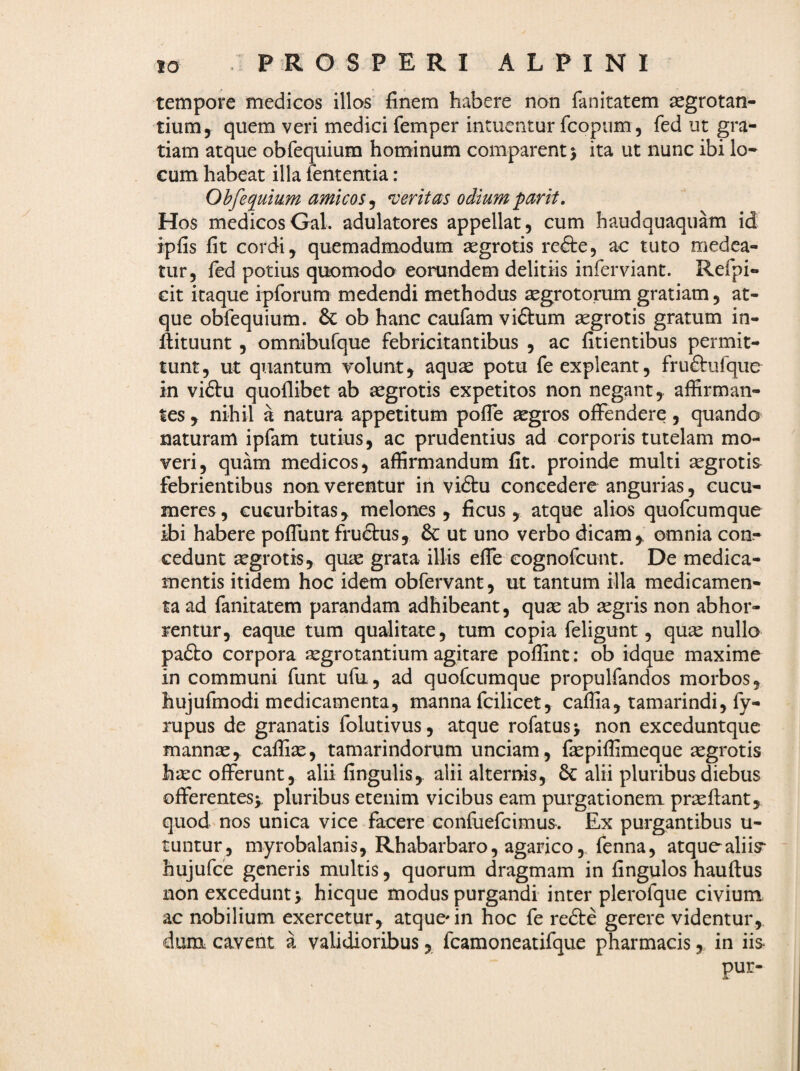 tempore medicos illos finem habere non fanitatem aegrotan¬ tium, quem veri medici femper intuentur fcopiim, fed ut gra¬ tiam atque obfequium hominum comparent > ita ut nunc ibi lo¬ cum habeat illa fententia : Obfequium amicos^ veritas odiumparit. Hos medicosGal. adulatores appellat, cum haudquaquam id ipfis fit cordi, quemadmodum aegrotis refte, ac tuto medea¬ tur, fed potius quomodo eorundem delitiis inferviant. Refpi- cit itaque ipforum medendi methodus aegrotorum gratiam, at¬ que obfequium. & ob hanc caufam vi61:um aegrotis gratum in- fiituunt, omnibufque febricitantibus , ac fitientibus permit¬ tunt, ut quantum volunt, aquae potu fe expleant, frnftufque in viftu quoflibet ab aegrotis expetitos non negant,, affirman¬ tes , nihil a natura appetitum polTe aegros offendere, quando naturam ipfam tutius, ac prudentius ad corporis tutelam mo¬ veri, quam medicos, affirmandum fit. proinde multi aegrotis febrientibus non verentur in vidtu concedere angurias, cucu¬ meres, cucurbitas^ melones, ficus , atque alios quofcumque ibi habere poffunt fruftus, & ut uno verbo dicam,, omnia con¬ cedunt aegrotis, quae grata illis effe cognofcunt. De medica¬ mentis itidem hoc idem obfervant, ut tantum illa medicamen¬ ta ad fanitatem parandam adhibeant, quae ab aegris non abhor¬ rentur, eaque tum qualitate, tum copia feligunt, quae nullo pafto corpora aegrotantium agitare poffint: ob idque maxime in communi funt ufu, ad quofcumque propulfandos morbos, hujufmodi medicamenta, manna fcilicet, caffia, tamarindi, fy- rupus de granatis folutivus, atque rofatusj non exceduntque mannae, caffiae, tamarindorum unciam, faepiffimeque aegrotis hxc offerunt, alii fingulis, alii alteriais, 6c alii pluribus diebus offerentes^, pluribus etenim vicibus eam purgationem praefiant, quod nos unica vice facere confuefeimus. Ex purgantibus u- tuntur, myrobalanis, Rhabarbaro, agarico, fenna, atquoaliiy hujufce generis multis, quorum dragmam in fingulos hauftus non excedunt > hicque modus purgandi inter plerofque civium ac nobilium exercetur, atque'in hoc fe refte gerere videntur, dum cavent a validioribus, fcamoneatifque pharmacisin iis- pur-