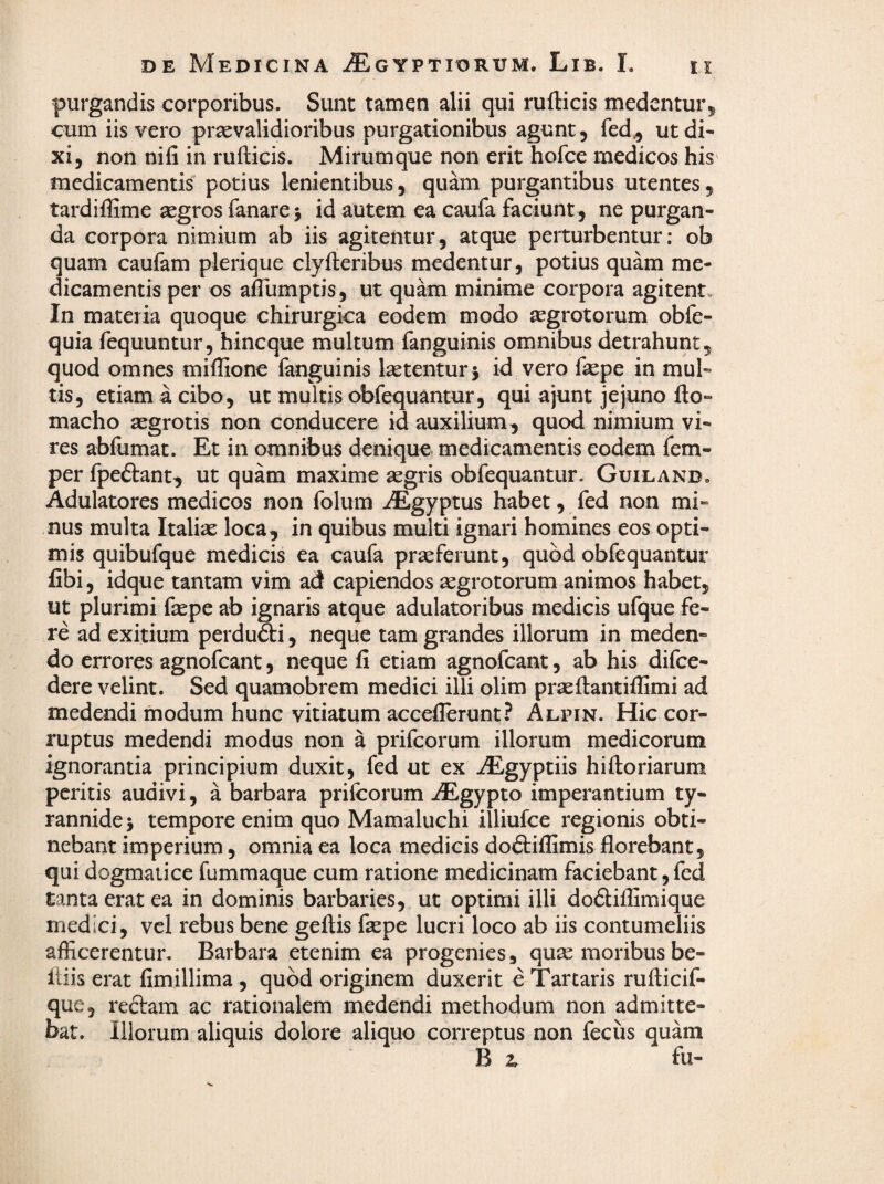 purgandis corporibus. Sunt tamen alii qui rufticis medentur^ cum iis vero praevalidioribus purgationibus agunt, fed^ ut di¬ xi, non nifi in rufticis. Mirumque non erit hofce medicos his medicamentis' potius lenientibus, quam purgantibus utentes, tardifSme aegros fanare 5 id autem ea caufa faciunt , ne purgan¬ da corpora nimium ab iis agitentur, atque perturbentur; ob quam caufam plerique clyfteribus medentur, potius quam me¬ dicamentis per os alTumptis, ut quam minime corpora agitent» In materia quoque chirurgica eodem modo aegrotorum obfe- quia fequuntur, hincque multum fanguinis omnibus detrahunt, quod omnes miffione fanguinis latentur j id vero faepe in mul¬ tis, etiam a cibo, ut multis obfequantur, qui ajunt jejuno fto- macho aegrotis non conducere id auxilium, quod nimium vi¬ res abfumat. Et in omnibus denique medicamentis eodem fem- per fpeftant, ut quam maxime aegris obfequantur. Guiland. Adulatores medicos non folum iEgyptus habet, fed non mi¬ nus multa Italiae loca, in quibus multi ignari homines eos opti¬ mis quibufque medicis ea caufa praeferunt, quod obfequantur fibi, idque tantam vim ad capiendos segrotorum animos habet, ut plurimi fepe ab ignaris atque adulatoribus medicis ufque fe¬ re ad exitium perdufti, neque tam grandes illorum in meden¬ do errores agnofcant, neque fi etiam agnofcant, ab his difce- dere velint. Sed quamobrem medici illi olim praeflantillimi ad medendi modum hunc vitiatum acceflerunt? Alpin. Hic cor¬ ruptus medendi modus non a prifcorum illorum medicorum ignorantia principium duxit, fed ut ex iEgyptiis hiftoriarum peritis audivi, a barbara prilcorum AEgypto imperantium ty¬ rannide 5 tempore enim quo Mamaluchi illiufce regionis obti¬ nebant imperium, omnia ea loca medicis do£tiflimis florebant, qui dogmatice fummaque cum ratione medicinam faciebant, fed tanta erat ea in dominis barbaries, ut optimi illi dodiflimique medici, vel rebus bene geftis fepe lucri loco ab iis contumeliis afficerentur. Barbara etenim ea progenies, quse moribus be- fliis erat fimillima , quod originem duxerit e Tartaris rufticif- que, reftam ac rationalem medendi methodum non admitte¬ bat. Illorum aliquis dolore aliquo correptus non fecus quam B i fu-