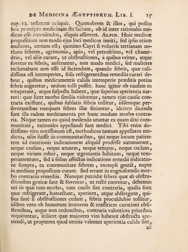 cap. II. teftatum reliquit. • Quamobrcm & illos, qui polito hoc principio medicinam ibi faciunt, ob id inter rationales me¬ dicos eife recenfendos, aliquis aflereret. Alpin. Huic medicae propofitioni non modo ejus loci medicos inniti, fed ipfas etiam mulieres, certum ell:> quinimo Cayri 11 volueris tertianam no¬ tham febrem, agrimonio, apio, vel petrofelino, vel chame- drio, vel aliis curare, ut obftruftiones, a quibus oritur, atque fovetur ea febris, auferantur, non modo medici, fed mulieres^ inclamabunt non efle id faciendum, quando febris, qu^e cali- dillima ell intemperies, folis refrigerantibus remediis curari de¬ beat , quibus medicamentis calida intemperie prseditis potius febris augeretur, nedum tolli poflet. hanc igitur ob caufam ea vituperant, atque fufpefta habent, quae fuperius aperientia nar¬ ravi: quae licet morbo fimilia videantur, tamen ejus caulis con¬ traria exillunt, quibus fublatis febris tollitur, iifdemque per- feverantibus nunquam febres illae finiuntur, idcirco dicenda funt illa eadem medicamenta per hunc modum morbo contra¬ ria. Neque tamen eo quod medendo utantur ea quam dixi com¬ munitate , rationales appellandi funt medici. Tibi enim do- ftillimo viro notiffimum eft, methodicos tantum appellatos me¬ dicos, ufos fuilTe iis communitatibus, qui neque locum patien¬ tem ad curationis indicationem aliquid prodelTe autumarunt, neque caufam, neque aetatem, neque tempus, neque coelum, neque virium robur, neque aegrotantis habitum, neque tem¬ peramentum, fed a folius affeftus indicatione remedii indicatio¬ ne fumpta, ea communitate febrem , exempli gratia, nuper in medium propolitam curant. Sed errant in cognofeendis mor¬ bo contrariis remediis. Namque putridx febres quae ab obftru- 6lionibus genitae funt 3c foventur, ut re£te curentur, debemus uti iis quae tum morbo, tum caulis fint contraria, qualia fune quae refrigerant, humeftant, aperiunt, atque abllergunt, qui¬ bus fane 11 obftruftiones cedant, febris proculdubio tollitur, iifdem vero ob humorum lentorem & crallitiem curationi obli- llentibus, atque non cedentibus, contraria valentiora prioribu$ requiruntur, fcilicet quae majorem vim habeant obllruflra ape¬ riendi, ut propterea quod omnia valenter aperientia calida line.