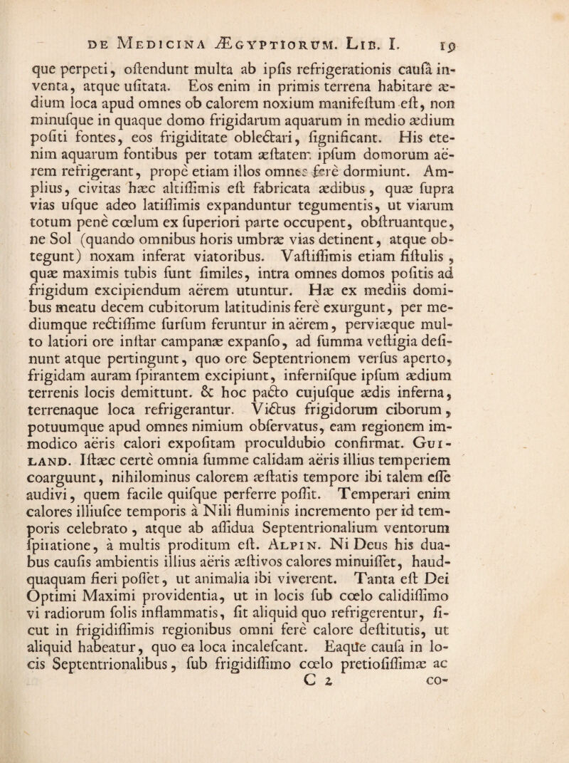 que perpeti , ofiendunt multa ab ipfis refrigerationis caufa in¬ venta, atque ufitata. Eos enim in primis terrena habitare ae¬ dium loca apud omnes ob calorem noxium manifeflum eft, non minufque in quaque domo frigidarum aquarum in medio sedium politi fontes, eos frigiditate obledtari, lignificant. His ete¬ nim aquarum fontibus per totam seftatem ipfum domorum ae¬ rem refrigerant, prope etiam illos omnes frre dormiunt. Am¬ plius, civitas hsec altiHimis ell fabricata sedibus , quse fupra vias ufque adeo latiffimis expanduntur tegumentis, ut viarum totum pene coelum ex fuperiori parte occupent, obllruantque, ne Sol (quando omnibus horis umbrse vias detinent, atque ob¬ tegunt) noxam inferat viatoribus. Valliffimis etiam fiftulis , quse maximis tubis funt fimiles, intra omnes domos politis ad frigidum excipiendum aerem utuntur. Hse ex mediis domi¬ bus meatu decem cubitorum latitudinis fere exurgunt, per me¬ diumque redliffime furfum feruntur in aerem, perviaeque mul¬ to latiori ore inttar campanse expanfo, ad fumma veftigia deli¬ nunt atque pertingunt, quo ore Septentrionem verfus aperto, frigidam auram fpirantem excipiunt, infernifque ipfum aedium terrenis locis demittunt. Sc hoc pafto cujufque aedis inferna, terrenaque loca refrigerantur. Virtus frigidorum ciborum, potuumque apud omnes nimium obfervatus, eam regionem im¬ modico aeris calori expolitam proculdubio confirmat. Gui- LAND. Illaec certe omnia fumme calidam aeris illius temperiem coarguunt, nihilominus calorem seftatis tempore ibi talem clle - audivi, quem facile quifque perferre poffit. Temperari enim calores illiufce temporis a Nili fluminis incremento per id tem¬ poris celebrato , atque ab affidua Septentrionalium ventorum fpiiatione, a multis proditum ell. Alpin. Ni Deus his dua¬ bus caulis ambientis illius aeris aeftivos calores minuiflet, haud- quaquam fieri pollet, ut animalia ibi viverent. Tanta efl Dei Optimi Maximi providentia, ut in locis fub coelo calidiflimo vi radiorum folis inflammatis, fit aliquid quo refrigerentur, fi- cut in frigidiflimis regionibus omni fere calore dellitutis, ut aliquid habeatur, quo ea loca incalefcant. Eaqile caufa in lo¬ cis Septentrionalibus, fub frigidiffimo coelo pretiofiflim^e ac C z co-