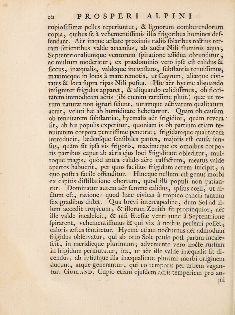 copiofifEmx pelles reperiuntur, & lignorum comburendorum copia, quibus fc a vehcmentiffimis illis frigoribus homines def- fendant. Aer itaque aeftate proximis radiis folaribus redtius ter¬ ram ferientibus valde accenfus, ab audtaNili fluminis aqua 5 Septentrionaliumque ventorum fpiratione affidua obtunditur , ac multum moderatur 5 ex praedominio vero ipfe eft calidus & ficcus, inaequalis, vaMeque inconflans, fubflantia tenuiflimus, maximeque in locis a mare remotis, utCayrum, aliaeque civi¬ tates & loca fupra ripas Nili pofita. Hic acr hyeme aliquando infigniter frigidus apparet, & aliquando calidiffimus, ob ficci- tatem immodicam aeris (ibi etenim rariflime pluit.) quae ut re¬ rum naturae non ignari fciunt, utramque aftivarum qualitatum acuit, veluti hae ab humiditate hebetantur. Quam ob caufam ob tenuitatem fubflantiae, hyemalis aer frigidior, quam revera Iit, ab his populis experitur, quoniam is ob partium etiam te¬ nuitatem corpora penitiflime penetrat 5 frigidamque qualitatem introducit, laedenfque fenfibiles partes,, majoris efl caufa fen- fus, quam fit ipfa vis frigoris, maximeque ex omnibus corpo¬ ris partibus caput ab aeris ejus loci frigiditate obleditur, mul¬ toque magis,', quod antea calido aere calfadtum, meatus valde apertos habuerit, per quos facilius frigidum aerem fufcipit,. a quo pollea facile offenditur. Hincque nullum efl genus morbi ex capitis diflillatione obortum, quod illi populi non patian¬ tur. Dominatur autem aer fumme calidus, ipfius coeli, ut di- £lum efl, ratione: quod hxc civitas a tropico cancri tantum fex gradibus diflet. Qua brevi intercapedine, dum Sol ad il¬ lum accedit tropicum, & illorum Zenith fit propinquior, aer ille valde incalefcit, nifi Etefiae venti tunc a Septentrione fpirarent, vehementiflimus &: qui vix a nollris perferri poffet, caloris 2eflus fentiretur. Hyeme etiam nodlurnus aer admodum frigidus obfervatur, qui ab orto Sole paulo pofl parum incale¬ fcit, in meridieque plurimum j adveniente vero no6te rurfum in frigidum permutatur, ita., ut aer ille valde in^qualis fit di¬ cendus, ab ipfiufque illa inaequalitate plurimi morbi originem ducunt, atque generantur, qui eo temporis per urbem vagan¬ tur. Guiland. Cupio etiam ejufdem aeris temperiem pro an-