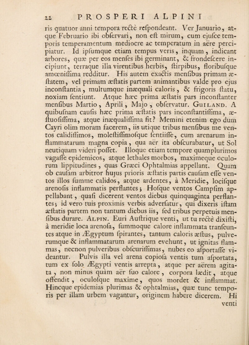ris quatuor anni tempora re£l:e rcfpondeant. Ver Januario, at¬ que Februario ibi obfervari, non eft mirum, cum ejufce tem¬ poris temperamentum mediocre ac temperatum in aere perci¬ piatur. Id ipfumque etiam tempus veris, inquam , indicant arbores, qure per eos menfes ibi germinant, frondefcere in¬ cipiunt, terraque illa virentibus herbis, ilirpibus, floribufque amoeniffima redditur. His autem exactis menfibus primam de¬ itatem, vel primam seftatis partem animantibus valde pro ejus inconftantia, multumque inaequali caloris, 6c frigoris ftatu, noxiam fentiunt. Atque hdec prima dcftatis pars ineonftanter menfibus Martio, Aprili, Majo, obferv^atur. Guiland. A quibufnam caufis haec prima aeftatis pars inconftantiffima, le- ftuofiffima, atque insequalifhma fit? Memini etenim ego dum Cayri olim moram facerem, iis utique tribus menfibus me ven¬ tos calidiffimos, moleftiflimofque fentiiffe, cum arenarum in¬ flammatarum magna copia, qua aer ita obfcurabatur, ut Sol neutiquam videri pofTet. Illoque etiam tempore quamplurimos vagafle epidemicos, atque lethales morbos, maximeque oculo¬ rum lippitudines , quas Grteci Ophtalmias appellant. Quam ob caufam arbitror hujus prioris afflatis partis caufam efle ven¬ tos illos fumme calidos, atque ardentes, a Meridie, locifque arenofis inflammatis perflantes 5 Hofque ventos Campfim ap¬ pellabant , quafi dicerent ventos diebus quinquaginta perflan¬ tes 5 id vero tuis proximis verbis adverfatur, qui dixeris iflam afflatis partem non tantum diebus iis, fed tribus perpetuis men¬ fibus durare. Alpin. Euri Auffrique venti, ut tu refte dixifli, a meridie loca arenofa, fummoque calore inflammata tranfeun- tes atque in iEgyptum fpirantes, tantum caloris asfbus, pulve¬ rumque 6c inflammatarum arenarum evehunt, ut ignitas flam¬ mas, necnon pulveribus obfcuriflimas, nubes eo afportafle vi¬ deantur. Pulvis illa vel arena copiola ventis tum afportata, tum ex folo_ ^gypti ventis arrepta, atque per aerem agita¬ ta , non minus quam aer fuo calore , corpora Isedit, atque offendit , oculofque maxime, quos mordet inflammat. Hincque epidemias plurimas ophtalmias, qu^ tunc tempo¬ ris per illam urbem vagantur, originem habere dicerem. Hi venti