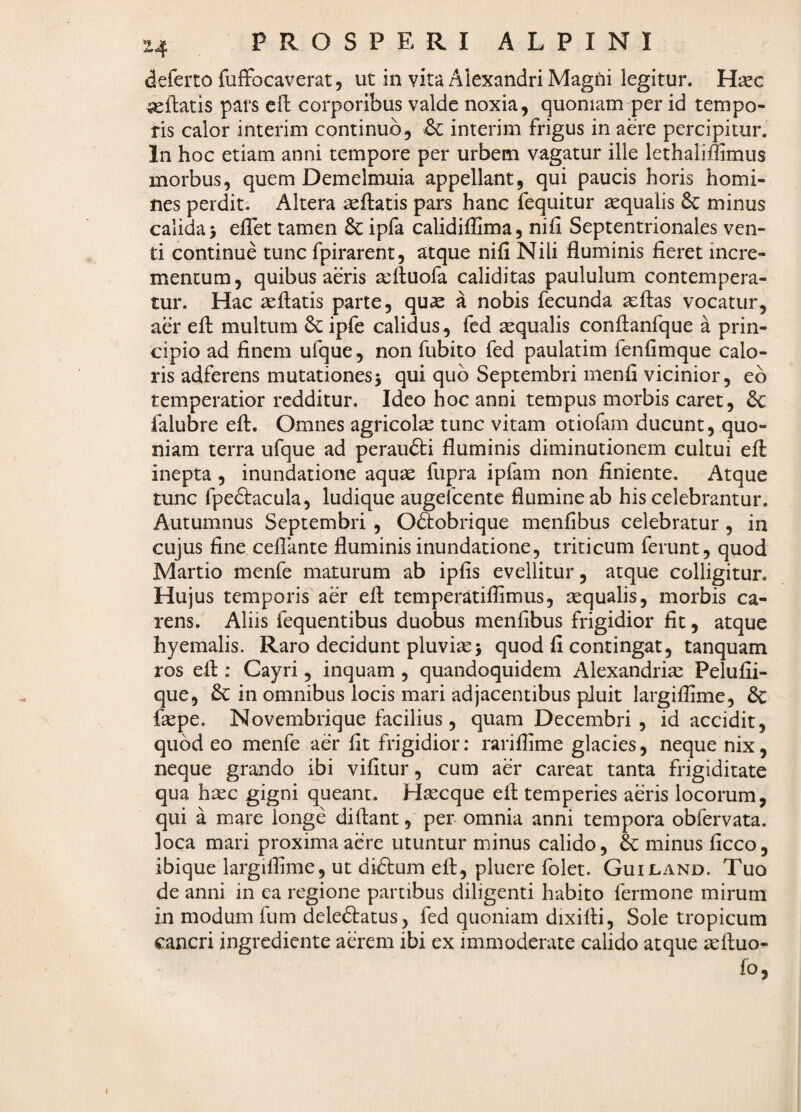 deferto fuffbcaverat, ut in vita Alexandri MagOi legitur. H^c ieflatis pars cll corporibus valde noxia, quoniam per id tempo¬ ris calor interim continuo, & interim frigus in aere percipitur. In hoc etiam anni tempore per urbem vagatur ille lethaliffimus morbus, quem Demelmuia appellant, qui paucis horis homi¬ nes perdit. Altera ^ftatis pars hanc fequitur aequalis & minus calida > efTet tamen & ipfa calidiflima, nifi Septentrionales ven¬ ti continue tunc fpirarent, atque nifi Nili fluminis fieret incre¬ mentum, quibus aeris tefluofa caliditas paululum contempera¬ tur. Hac aeftatis parte, qu^ a nobis fecunda aeflas vocatur, aer efl: multum ipfe calidus, fed aequalis conftanfque a prin¬ cipio ad finem ufque, non fubito fed paulatim fenfimque calo¬ ris adferens mutationesj qui quo Septembri menfi vicinior, eo temperatior redditur. Ideo hoc anni tempus morbis caret, & falubre efl:. Omnes agricolae tunc vitam otiofam ducunt, quo¬ niam terra ufque ad peraufti fluminis diminutionem cultui efl: inepta , inundatione aqute fupra ipfam non finiente. Atque tunc fpedtacula, ludique augefeente flumine ab his celebrantur. Autumnus Septembri , Odtobrique menfibus celebratur , in cujus fine ceflante fluminis inundatione, triticum ferunt, quod Martio menfe maturum ab ipfis evellitur, atque colligitur. Hujus temporis aer efl: temperatiffimus, sequalis, morbis ca¬ rens. Aliis fequentibus duobus menfibus frigidior fit, atque hyemalis. Raro decidunt pluvise^ quod fi contingat, tanquam ros efl:; Cayri, inquam , quandoquidem Alexandrine Pelufii- que, in omnibus locis mari adjacentibus pJuit largiflime, & fnepe. Novembrique facilius, quam Decembri , id accidit, quod eo menfe aer fit frigidior: rarifiime glacies, neque nix, neque grando ibi vifitur, cum aer careat tanta frigiditate qua haec gigni queant. Hnecque efl: temperies aeris locorum, qui a mare longe diftant, per omnia anni tempora obfervata. loca mari proxima aere utuntur minus calido, b: minus ficco, ibique largiflime, ut dicSlum efl:, pluere folet. Guiland. Tuo de anni in ea regione partibus diligenti habito fermone mirum in modum fum deledlatus, fed quoniam dixifli, Sole tropicum cancri ingrediente aerem ibi ex immoderate calido atque aeftuo- fo, I