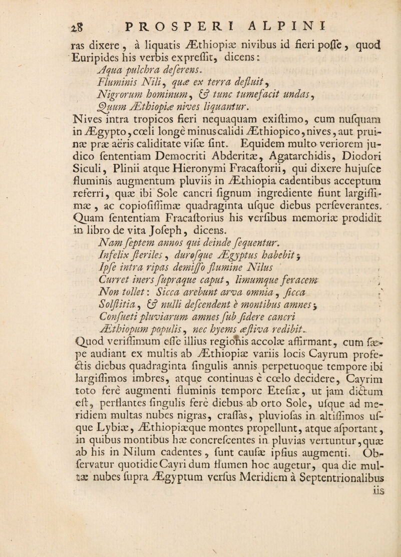 ras dixere , a liquatis iEthiopiae nivibus id fieri poflc, quod Euripides his verbis exprefiic, dicens: Aqua pulchra deferens. Fluminis Nili^ quee ex terra defluit y Nigrorum hominum, {fl tunc tumefacit undas, ^um Mthiopia nives liquantur. Nives intra tropicos fieri nequaquam exiftimo, cum nufqiiam in ^gypto, coeli longe minus calidi iEthiopico, nives, aut prui¬ nae prae aeris caliditate vifie fint. Equidem multo veriorem ju¬ dico fententiam Democriti Abderitae, Agatarchidis, Diodori Siculi, Plinii atque Hieronymi Fracaftorii, qui dixere hujufce fluminis augmentum pluviis in dEthiopia cadentibus acceptum referri, quae ibi Sole cancri fignum ingrediente fiunt largiffi- mae , ac copiofifiimae quadraginta ufque diebus pcrfeverantes. Quam fententiam Fracafiorius his verfibus memoriae prodidit in libro de vita Jofeph, dicens. Nam feptem annos qui deinde fequentur. Infelix fleriles, durofque jEgyptus hahehit y Ipfe intra ripas demijfo flumine Nilus Curret iners fupraque caput, limumque feracem Non tollet: Sicca arehunt arva omnia, ficca Solflitia .^ ^ nulli defcendent e montibus amnes‘y Confueti pluviarum, amnes fuh fldere cancri ALthiopum populis nec hyems ^fliva redibit,. Quod verifiimum efie illius regiofiis accolae affirmant, cum fe- pe audiant ex multis ab ^Ethiopiae variis locis Cayrum profe- dlis diebus quadraginta fingulis annis perpetuoque tempore ibi largiffimos imbres, atque continuas e coelo decidere, Cayrim toto fere augmenti fluminis tempore Etefiae, ut jam di&um efi:, perflantes fingulis fere diebus ab orto Sole, ufque ad me¬ ridiem multas nubes nigras, craffias, pluviofas in altiffimos uf¬ que Lybiae, AEthiopiaeque montes propellunt, atque afportant, in quibus montibus hae concrefeentes in pluvias vertuntur, quae ab his in Nilum cadentes, funt caufe ipfius augmenti. Ob- fervatur quotidieCayri dum flumen hoc augetur, qua die mul- tx nubes fupra dEgyptum veifus Meridiem a Septentrionalibus iis