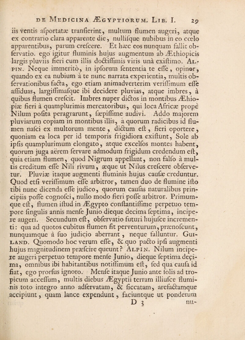 iis ventis afportatae tranfierint, multum flumen augeri, atque ex contrario clara apparente die, nullifque nubibus in eo ccelo apparentibus, parum crefcere. Et hsec eos nunquam fallit ob- fervatio. ego igitur fluminis hujus augmentum ab ^thiopicis largis pluviis fieri cum illis dodbiflimis viris una exiftimo. Al- piN. Neque immerito, in ipforum fententia te efle, opinor, quando ex ea nubium a te nunc narrata experientia, multis ob- fervationibus fadfa, ego etiam animadverterim veriflimum effc afliduas, largiflimafque ibi decidere pluvias, atque imbres, a quibus flumen crefcit. Imbres nuper diftos in montibus ^hio- pias fieri a quamplurimis mercatoribus, qui loca Africse prope Nilum poflta peragrarunt, faspiflime audivi. Addo majorem pluviaruni copiam in montibus illis, a quorum radicibus id flu¬ men nafci ex multorum mente , didtum efl:, fieri oportere, quoniam ea loca per id temporis frigidiora exiflunt, Sole ab ipfis quamplurimum elongato, atque excelfos montes habent, quorum juga aerem fervare admodum frigidum credendum efl:, quia etiam flumen, quod Nigrum appellant, non falfo a mul¬ tis creditum efle Nili rivum, seque ut Nilus crefcere obferve- tur. Pluvise itaque augmenti fluminis hujus caufae creduntur. Quod etfi veriflimum efle arbitror,, tamen duo de flumine ifto tibi nunc dicenda efle judico, quorum caufas naturalibus prin^ cipiis pofTe cognofci, nullo modo fieri pofle arbitror. Primum¬ que efl:, flumen iftud in iEgypto conflantiffime perpetuo tem¬ pore Angulis annis menfe Junio dieque decima feptima, incipe- je augeri. Secundum efl, obfervatio futuri hujufce incremen¬ ti : qua ad quotos cubitus flumen fit perventurum,prsenofcunc, nunquamque a fuo judicio aberrant, neque falluntur. Gui- LAND. Qiiomodo hoc verum efle, 6c quo padlo ipA augmenti hujus magnitudinem prsefcire queunt Alpin. Nilum incipe- je augeri perpetuo tempore menfe Junio, dkque feptima deci¬ ma, omnibus ibi habitantibus notilAmum efl, fed qua caufa id fiat, ego prorfus ignoro. Menfe itaque Junio ance folis ad tro¬ picum accefllim, multis diebus ^gyptii terram illiufce flumi- •nis toto integro anno adfervatam, & ficcatam, arefaftamque accipiunt, quam lance expendunt, faciuntque ut ponderum D ^ nii-