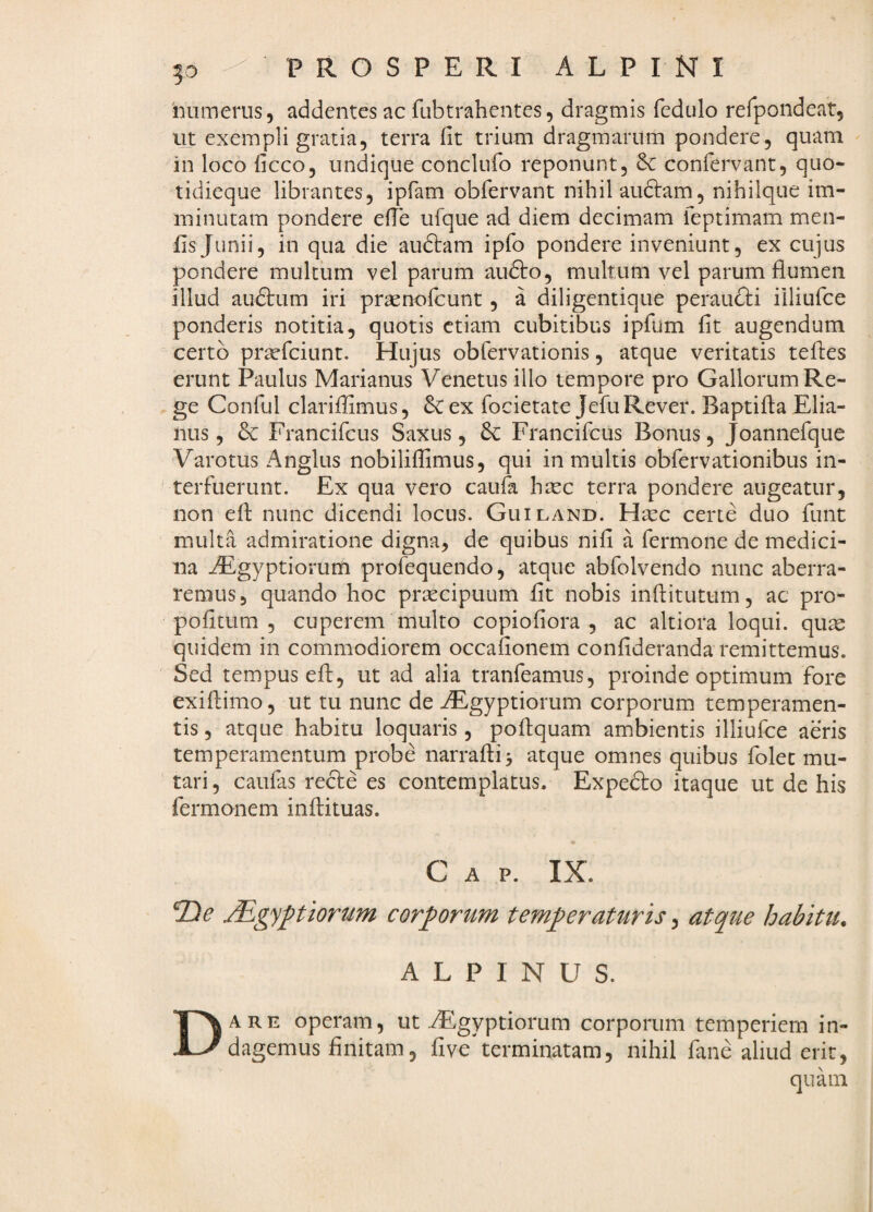 numerus, addentes ac fubtrahentes, dragmis fedulo rerpondeat, ut exempli gratia, terra fit trium dragmarum pondere, quam in loco ficco, undique conclufo reponunt, coniervant, quo- tidieque librantes, ipfam obfervant nihil audiam, nihilque im¬ minutam pondere efie ufque ad diem decimam feptimam men- fis Junii, in qua die audiam ipfo pondere inveniunt, ex cujus pondere multum vel parum audio, multum vel parum flumen illud aiidlum iri praenofcunt, a diligentique peraudli iiliufce ponderis notitia, quotis etiam cubitibus ipfum fit augendum certo praeficiunt. Hujus obfiervationis, atque veritatis tefles erunt Paulus Marianus Venetus illo tempore pro Gallorum Re¬ ge Confiul clariffimus, ex fiocietate JefiuRever. Baptifla Elia- nus, & Francificus Saxus , Francificus Bonus, Joannefique Varotus Anglus nobiliflimus, qui in multis obfiervationibus in¬ terfuerunt. Ex qua vero caufia haec terra pondere augeatur, non efl nunc dicendi locus. Guiland. Haec certe duo fiunt multa admiratione digna, de quibus nifi a fiermone de medici¬ na iEgyptiorum profiequendo, atque abfiolvendo nunc aberra¬ remus, quando hoc praecipuum fit nobis infiitutum, ac pro- pofitum , cuperem multo copiofiora , ac altiora loqui, quae quidem in commodiorem occafionem confideranda remittemus. Sed tempus efl, ut ad alia tranfieamus, proinde optimum fore exifiiimo, ut tu nunc de ^gyptiorum corporum temperamen¬ tis , atque habitu loquaris , poflquam ambientis iiliufce aeris temperamentum probe narrafli^ atque omnes quibus fiolec mu¬ tari , caufias redle es contemplatus. Expedio itaque ut de his fermonem inflituas. C A P. IX. Tie Mgypiorum corporum temperaturis, atque habitu. ALPINUS. Dare operam, ut ^gyptiorum corporum temperiem in¬ dagemus finitam, fi ve terminatam, nihil fiane aliud erit, quam